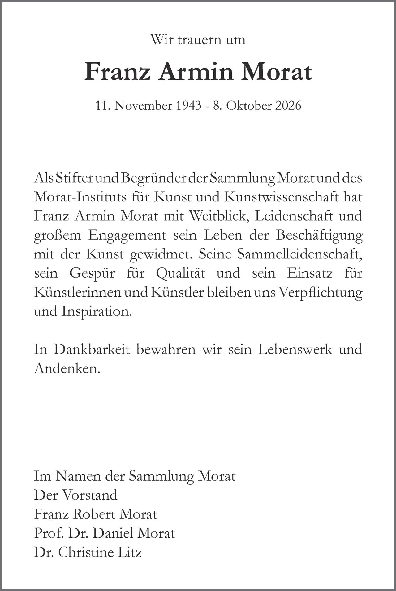<p>Wir trauern um</p>
<p><strong>Franz Armin Morat</strong></p>
<p>11. November 1943 - 8. Oktober 2026</p>
<p>Als Stifter und Begründer der Sammlung Morat und des Morat-Instituts für Kunst und Kunstwissenschaft hat Franz Armin Morat mit Weitblick, Leidenschaft und großem Engagement sein Leben der Beschäftigung mit der Kunst gewidmet. Seine Sammelleidenschaft, sein Gespür für Qualität und sein Einsatz für Künstlerinnen und Künstler bleiben uns Verpflichtung und Inspiration.</p>
<p>In Dankbarkeit bewahren wir sein Lebenswerk und Andenken.</p>
<p>Im Namen der Sammlung Morat<br/>Der Vorstand<br/>Franz Robert Morat<br/>Prof. Dr. Daniel Morat<br/>Dr. Christine Litz</p>