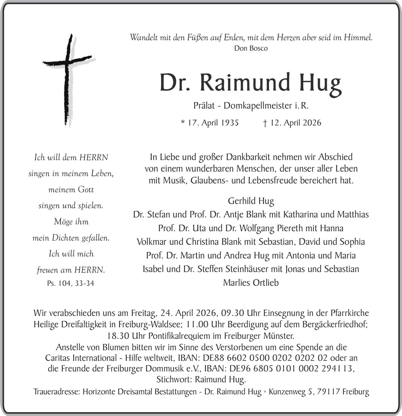 Wandelt mit den Füßen auf Erden, mit dem Herzen aber seid im Himmel.
Don Bosco

Dr. Raimund Hug
Prälat - Domkapellmeister i. R.
* 17. April 1935

Ich will dem HERRN
singen in meinem Leben,
meinem Gott
singen und spielen.
Möge ihm
mein Dichten gefallen.
Ich will mich
freuen am HERRN.
Ps. 104, 33-34

† 12. April 2026

In Liebe und großer Dankbarkeit nehmen wir Abschied
von einem wunderbaren Menschen, der unser aller Leben
mit Musik, Glaubens- und Lebensfreude bereichert hat.
Gerhild Hug
Dr. Stefan und Prof. Dr. Antje Blank mit Katharina und Matthias
Prof. Dr. Uta und Dr. Wolfgang Piereth mit Hanna
Volkmar und Christina Blank mit Sebastian, David und Sophia
Prof. Dr. Martin und Andrea Hug mit Antonia und Maria
Isabel und Dr. Steffen Steinhäuser mit Jonas und Sebastian
Marlies Ortlieb

Wir verabschieden uns am Freitag, 24. April 2026, 09.30 Uhr Einsegnung in der Pfarrkirche
Heilige Dreifaltigkeit in Freiburg-Waldsee; 11.00 Uhr Beerdigung auf dem Bergäckerfriedhof;
18.30 Uhr Pontifikalrequiem im Freiburger Münster.
Anstelle von Blumen bitten wir im Sinne des Verstorbenen um eine Spende an die
Caritas International - Hilfe weltweit, IBAN: DE88 6602 0500 0202 0202 02 oder an
die Freunde der Freiburger Dommusik e.V., IBAN: DE96 6805 0101 0002 294113,
Stichwort: Raimund Hug.
Traueradresse: Horizonte Dreisamtal Bestattungen - Dr. Raimund Hug • Kunzenweg 5, 79117 Freiburg