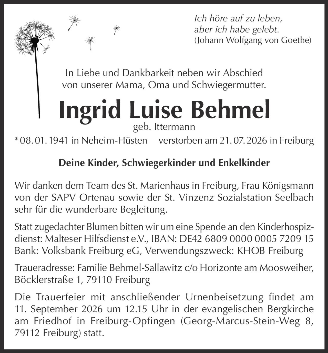 <p><i>Ich höre auf zu leben, aber ich habe gelebt.</i><br><i>(Johann Wolfgang von Goethe)</i></p><p>In Liebe und Dankbarkeit neben wir Abschied von unserer Mama, Oma und Schwiegermutter.</p><p><strong>Ingrid Luise Behmel</strong><br>geb. Ittermann<br>* 08. 01. 1941 in Neheim-Hüsten verstorben am 21. 07. 2026 in Freiburg</p><p><strong>Deine Kinder, Schwiegerkinder und Enkelkinder</strong></p><p>Wir danken dem Team des St. Marienhaus in Freiburg, Frau Königsmann von der SAPV Ortenau sowie der St. Vinzenz Sozialstation Seelbach sehr für die wunderbare Begleitung.</p><p>Statt zugedachter Blumen bitten wir um eine Spende an den Kinderhospizdienst: Malteser Hilfsdienst e.V., IBAN: DE42 6809 0000 0005 7209 15 Bank: Volksbank Freiburg eG, Verwendungszweck: KHOB Freiburg</p><p>Traueradresse: Familie Behmel-Sallawitz c/o Horizonte am Moosweiher, Böcklerstraße 1, 79110 Freiburg</p><p>Die Trauerfeier mit anschließender Urnenbeisetzung findet am 11. September 2026 um 12.15 Uhr in der evangelischen Bergkirche am Friedhof in Freiburg-Opfingen (Georg-Marcus-Stein-Weg 8, 79112 Freiburg) statt.</p>