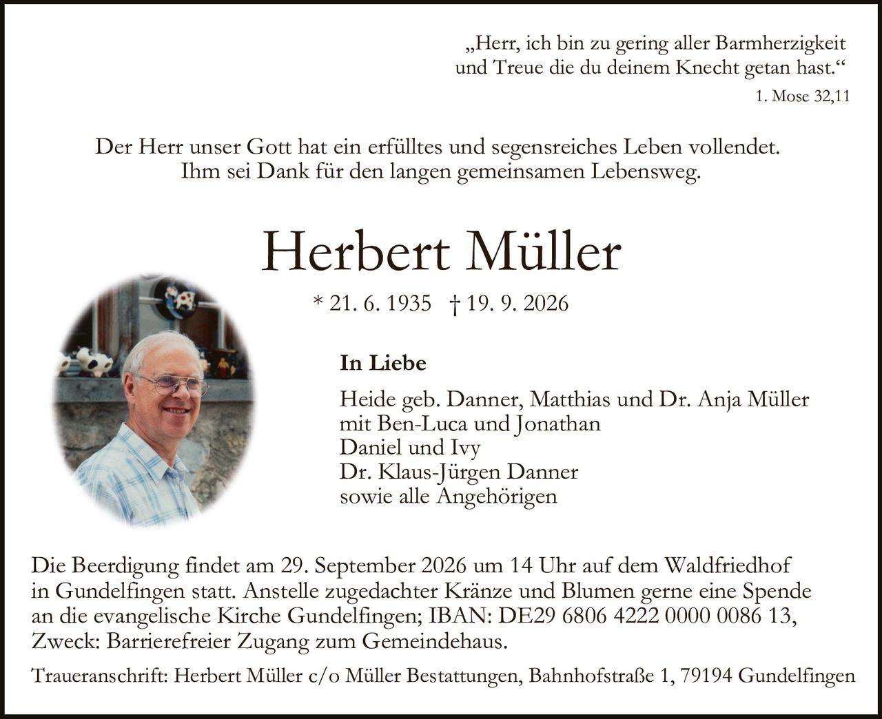 <p>* 21. 6. 1935 † 19. 9. 2026</p>

<p>„Herr, ich bin zu gering aller Barmherzigkeit und Treue die du deinem Knecht getan hast."<br>1. Mose 32,11</p>

<p>Der Herr unser Gott hat ein erfülltes und segensreiches Leben vollendet.<br>Ihm sei <strong>Dank</strong> für den langen gemeinsamen Lebensweg.</p>

<p><strong>Herbert Müller</strong><br>* 21. 6. 1935 † 19. 9. 2026</p>

<p><strong>In Liebe</strong></p>

<p>Heide geb. Danner, Matthias und Dr. Anja Müller mit Ben-Luca und Jonathan<br>Daniel und Ivy<br>Dr. Klaus-Jürgen Danner<br>sowie alle Angehörigen</p>

<p>Die Beerdigung findet am 29. September 2026 um 14 Uhr auf dem Waldfriedhof in Gundelfingen statt. Anstelle zugedachter Kränze und Blumen gerne eine Spende an die evangelische Kirche Gundelfingen; IBAN: DE29 6806 4222 0000 0086 13, Zweck: Barrierefreier Zugang zum Gemeindehaus.</p>

<p>Traueranschrift: Herbert Müller c/o Müller Bestattungen, Bahnhofstraße 1, 79194 Gundelfingen</p>