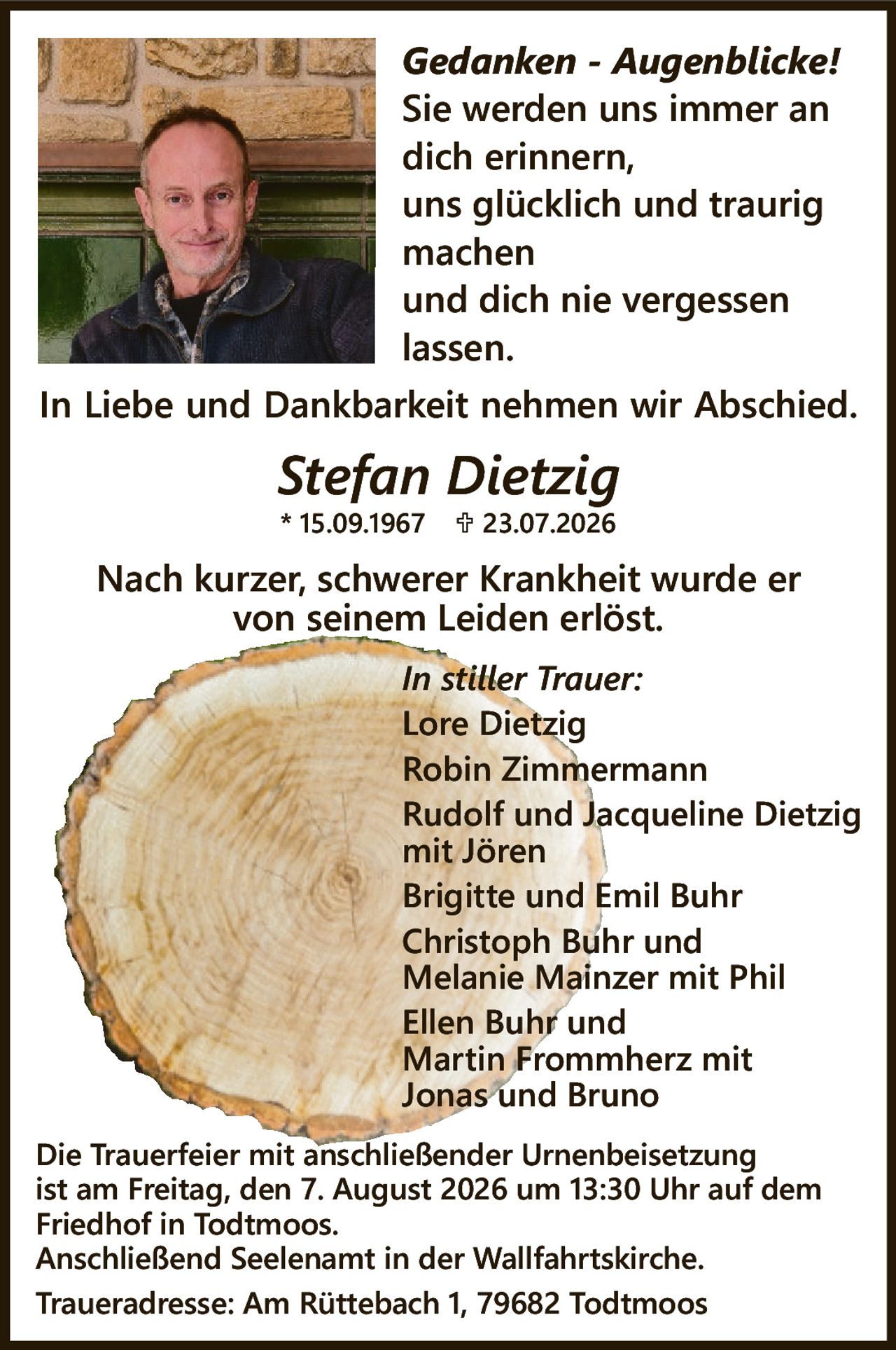 <p><i>Gedanken - Augenblicke!</i><br>Sie werden uns immer an dich erinnern, uns glücklich und traurig machen und dich nie vergessen lassen.</p><p>In Liebe und Dankbarkeit nehmen wir Abschied.</p><p><strong>Stefan Dietzig</strong><br>* 15.09.1967 † 23.07.2026</p><p>Nach kurzer, schwerer Krankheit wurde er von seinem Leiden erlöst.</p><p><i>In stiller Trauer:</i><br>Lore Dietzig<br>Robin Zimmermann<br>Rudolf und Jacqueline Dietzig mit Jören<br>Brigitte und Emil Buhr<br>Christoph Buhr und Melanie Mainzer mit Phil<br>Ellen Buhr und Martin Frommherz mit Jonas und Bruno</p><p>Die Trauerfeier mit anschließender Urnenbeisetzung ist am Freitag, den 7. August 2026 um 13:30 Uhr auf dem Friedhof in Todtmoos.<br>Anschließend Seelenamt in der Wallfahrtskirche.<br>Traueradresse: Am Rüttebach 1, 79682 Todtmoos</p>