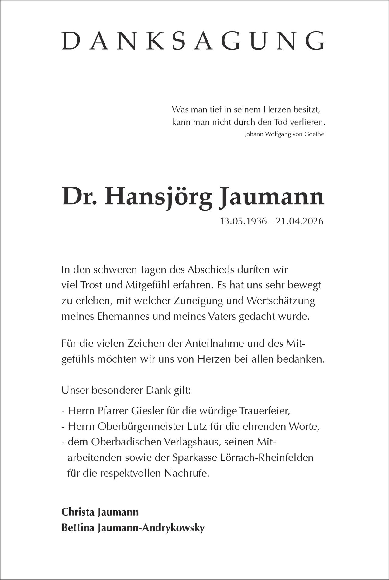<p>DANKSAGUNG</p><p>Was man tief in seinem Herzen besitzt,<br>kann man nicht durch den Tod verlieren.<br><em>Johann Wolfgang von Goethe</em></p><p><strong>Dr. Hansjörg Jaumann</strong><br>13.05.1936 – 21.04.2026</p><p>In den schweren Tagen des Abschieds durften wir<br>viel Trost und Mitgeföhl erfahren. Es hat uns sehr bewegt<br>zu erleben, mit welcher Zuneigung und Wertschätzung<br>meines Ehemannes und meines Vaters gedacht wurde.</p><p>Für die vielen Zeichen der Anteilnahme und des Mit-<br>geföhls möchten wir uns von Herzen bei allen bedanken.</p><p>Unser besonderer Dank gilt:<br>- Herrn Pfarrer Giesler für die würdige Trauerfeier,<br>- Herrn Oberbürgermeister Lutz für die ehrenden Worte,<br>- dem Oberbadischen Verlagshaus, seinen Mit-<br>arbeitenden sowie der Sparkasse Lörrach-Rheinfelden<br>für die respektvollen Nachrufe.</p><p><strong>Christa Jaumann</strong><br><strong>Bettina Jaumann-Andrykowsky</strong></p>