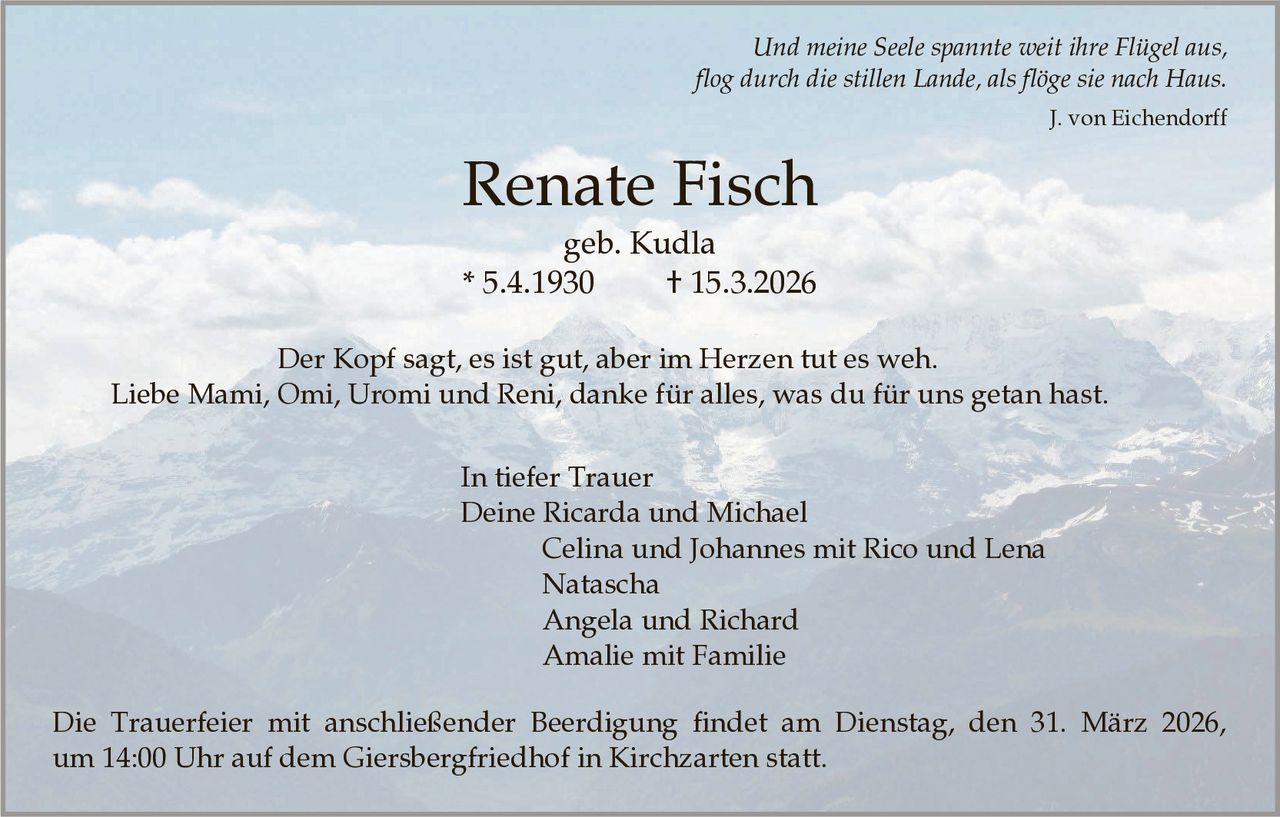 Und meine Seele spannte weit ihre Flügel aus,
flog durch die stillen Lande, als flöge sie nach Haus.
J. von Eichendorff

Renate Fisch
geb. Kudla
* 5.4.1930
† 15.3.2026
Der Kopf sagt, es ist gut, aber im Herzen tut es weh.
Liebe Mami, Omi, Uromi und Reni, danke für alles, was du für uns getan hast.
In tiefer Trauer
Deine Ricarda und Michael
Celina und Johannes mit Rico und Lena
Natascha
Angela und Richard
Amalie mit Familie
Die Trauerfeier mit anschließender Beerdigung findet am Dienstag, den 31. März 2026,
um 14:00 Uhr auf dem Giersbergfriedhof in Kirchzarten statt.