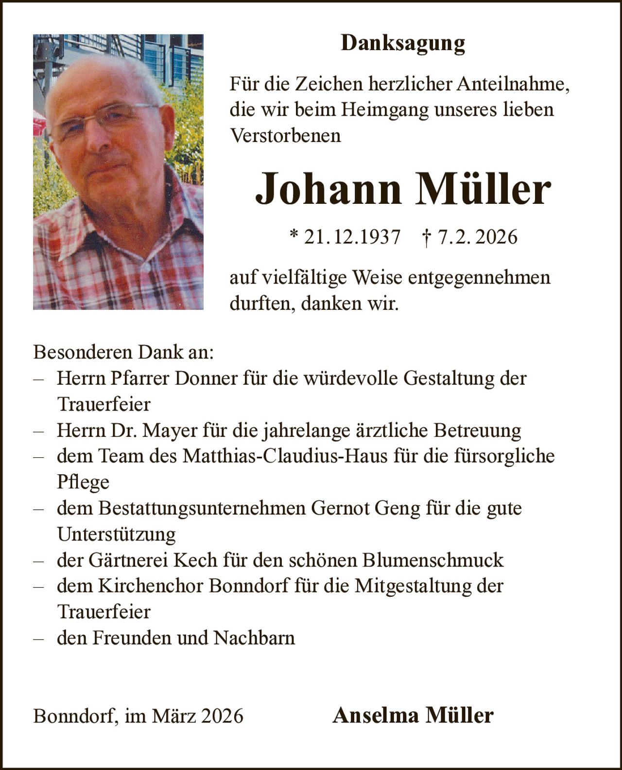 Danksagung
Für die Zeichen herzlicher Anteilnahme,
die wir beim Heimgang unseres lieben
Verstorbenen

Johann Müller
* 21.12.1937 † 7.2. 2026
auf vielfältige Weise entgegennehmen
durften, danken wir.
Besonderen Dank an:
– Herrn Pfarrer Donner für die würdevolle Gestaltung der
Trauerfeier
– Herrn Dr. Mayer für die jahrelange ärztliche Betreuung
– dem Team des Matthias-Claudius-Haus für die fürsorgliche
Pflege
– dem Bestattungsunternehmen Gernot Geng für die gute
Unterstützung
– der Gärtnerei Kech für den schönen Blumenschmuck
– dem Kirchenchor Bonndorf für die Mitgestaltung der
Trauerfeier
– den Freunden und Nachbarn
Bonndorf, im März 2026

Anselma Müller