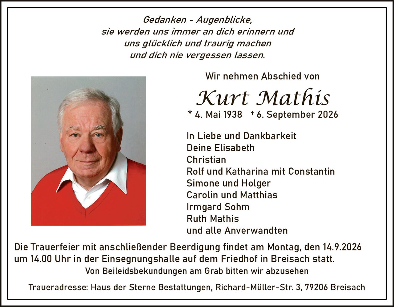 <p><i>Gedanken - Augenblicke,<br/>sie werden uns immer an dich erinnern und<br/>uns glücklich und traurig machen<br/>und dich nie vergessen lassen.</i></p><p>Wir nehmen Abschied von</p><p><strong>Kurt Mathis</strong><br/>* 4. Mai 1938 † 6. September 2026</p><p>In Liebe und Dankbarkeit<br/>Deine Elisabeth<br/>Christian<br/>Rolf und Katharina mit Constantin<br/>Simone und Holger<br/>Carolin und Matthias<br/>Irmgard Sohm<br/>Ruth Mathis<br/>und alle Anverwandten</p><p>Die Trauerfeier mit anschließender Beerdigung findet am Montag, den 14.9.2026 um 14.00 Uhr in der Einsegnungshalle auf dem Friedhof in Breisach statt.</p><p>Von Beileidsbekundungen am Grab bitten wir abzusehen</p><p>Traueradresse: Haus der Sterne Bestattungen, Richard-Müller-Str. 3, 79206 Breisach</p>