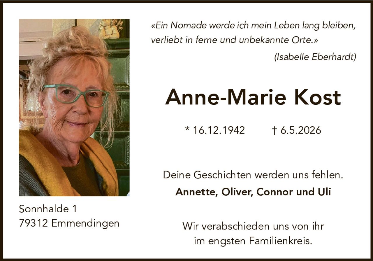<p>«Ein Nomade werde ich mein Leben lang bleiben,<br>verliebt in ferne und unbekannte Orte.»<br>(Isabelle Eberhardt)</p><p><strong>Anne-Marie Kost</strong></p><p>* 16.12.1942 † 6.5.2026</p><p>Deine Geschichten werden uns fehlen.<br><strong>Annette, Oliver, Connor und Uli</strong></p><p>Wir verabschieden uns von ihr<br>im engsten Familienkreis.</p><p>Sonnhalde 1<br>79312 Emmendingen</p>