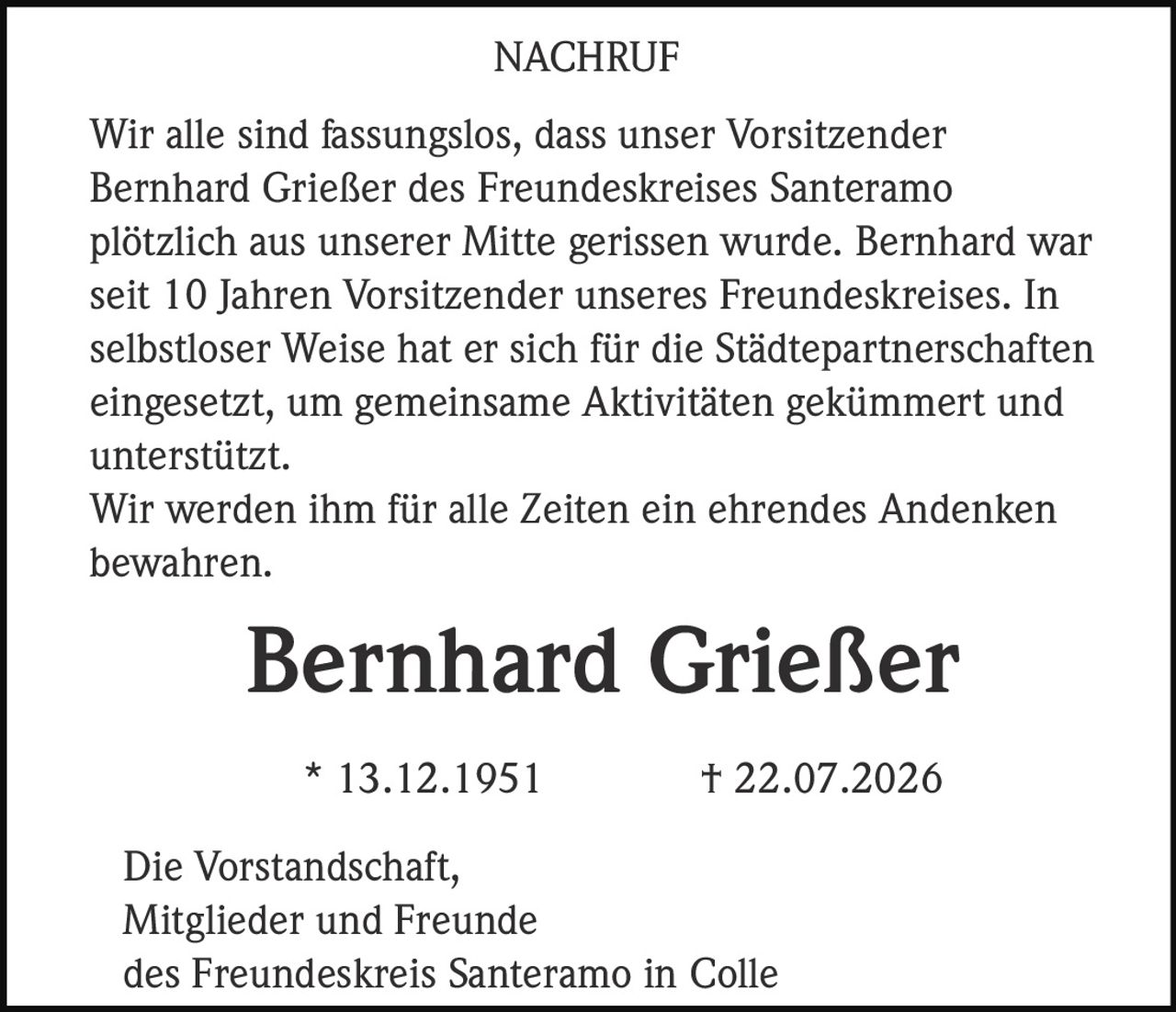 <p>Wir alle sind fassungslos, dass unser Vorsitzender Bernhard Grießer des Freundeskreises Santeramo plötzlich aus unserer Mitte gerissen wurde. Bernhard war seit 10 Jahren Vorsitzender unseres Freundeskreises. In selbstloser Weise hat er sich für die Städtepartnerschaften eingesetzt, um gemeinsame Aktivitäten gekümmert und unterstützt.</p><p>Wir werden ihm für alle Zeiten ein ehrendes Andenken bewahren.</p><p><strong>Bernhard Grießer</strong><br>* 13.12.1951  † 22.07.2026</p><p>Die Vorstandschaft,<br>Mitglieder und Freunde<br>des Freundeskreis Santeramo in Colle</p>