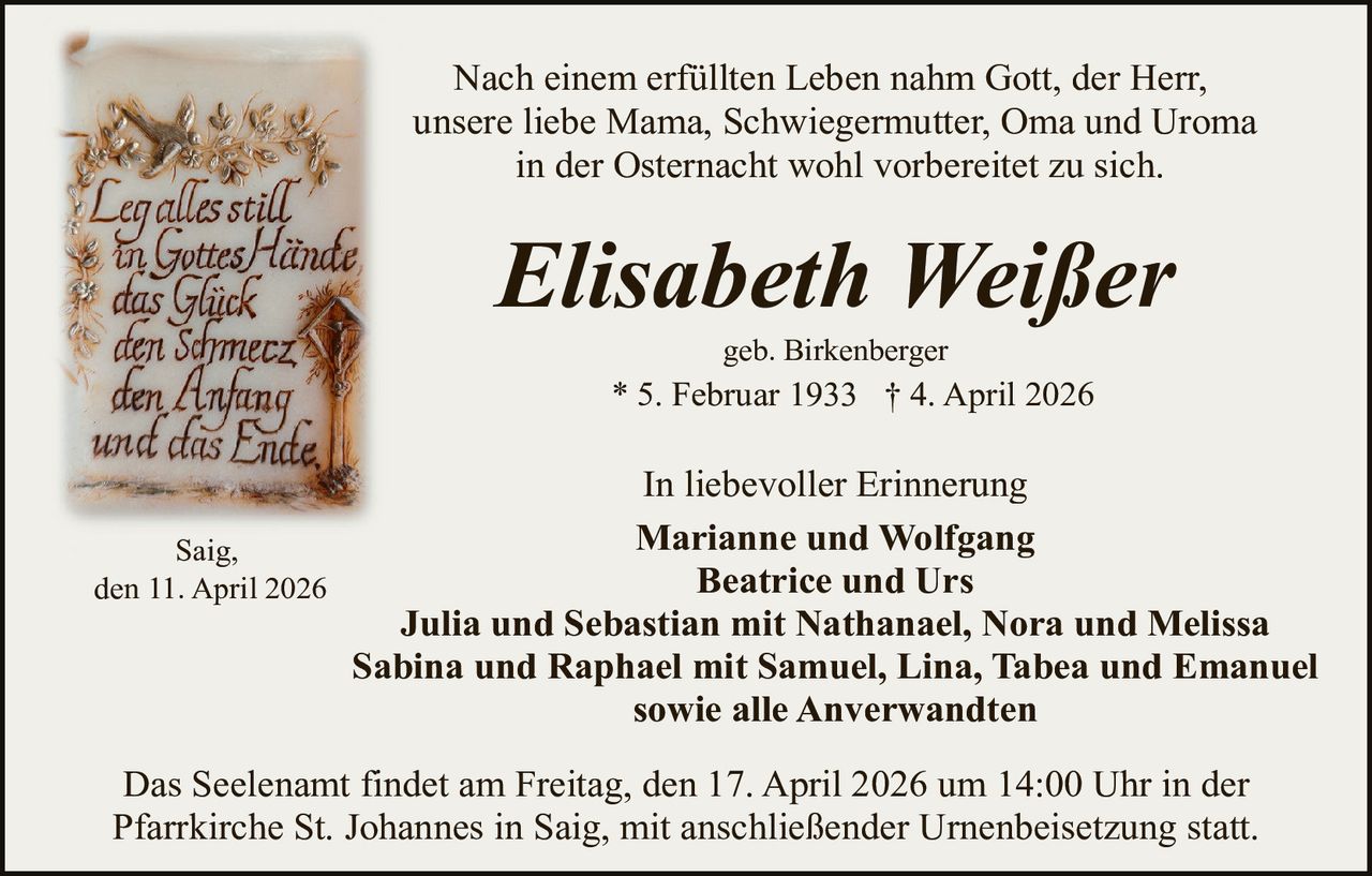 Nach einem erfüllten Leben nahm Gott, der Herr,
unsere liebe Mama, Schwiegermutter, Oma und Uroma
in der Osternacht wohl vorbereitet zu sich.

Elisabeth Weißer
geb. Birkenberger

* 5. Februar 1933 † 4. April 2026

In liebevoller Erinnerung
Marianne und Wolfgang
Saig,
Beatrice und Urs
den 11. April 2026
Julia und Sebastian mit Nathanael, Nora und Melissa
Sabina und Raphael mit Samuel, Lina, Tabea und Emanuel
sowie alle Anverwandten
Das Seelenamt findet am Freitag, den 17. April 2026 um 14:00 Uhr in der
Pfarrkirche St. Johannes in Saig, mit anschließender Urnenbeisetzung statt.