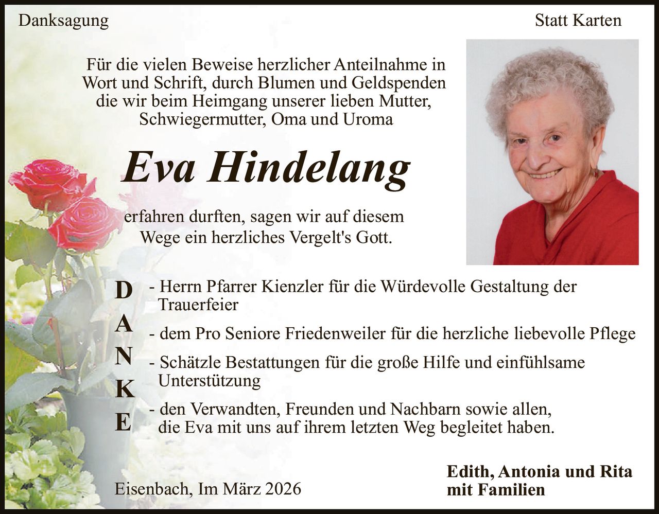 Danksagung

Statt Karten

Für die vielen Beweise herzlicher Anteilnahme in
Wort und Schrift, durch Blumen und Geldspenden
die wir beim Heimgang unserer lieben Mutter,
Schwiegermutter, Oma und Uroma

Eva Hindelang
erfahren durften, sagen wir auf diesem
Wege ein herzliches Vergelt's Gott.
Herrn Pfarrer Kienzler für die Würdevolle Gestaltung der
D - Trauerfeier
A - dem Pro Seniore Friedenweiler für die herzliche liebevolle Pflege
N - Schätzle Bestattungen für die große Hilfe und einfühlsame
K Unterstützung
- den Verwandten, Freunden und Nachbarn sowie allen,
E die Eva mit uns auf ihrem letzten Weg begleitet haben.
Eisenbach, Im März 2026

Edith, Antonia und Rita
mit Familien