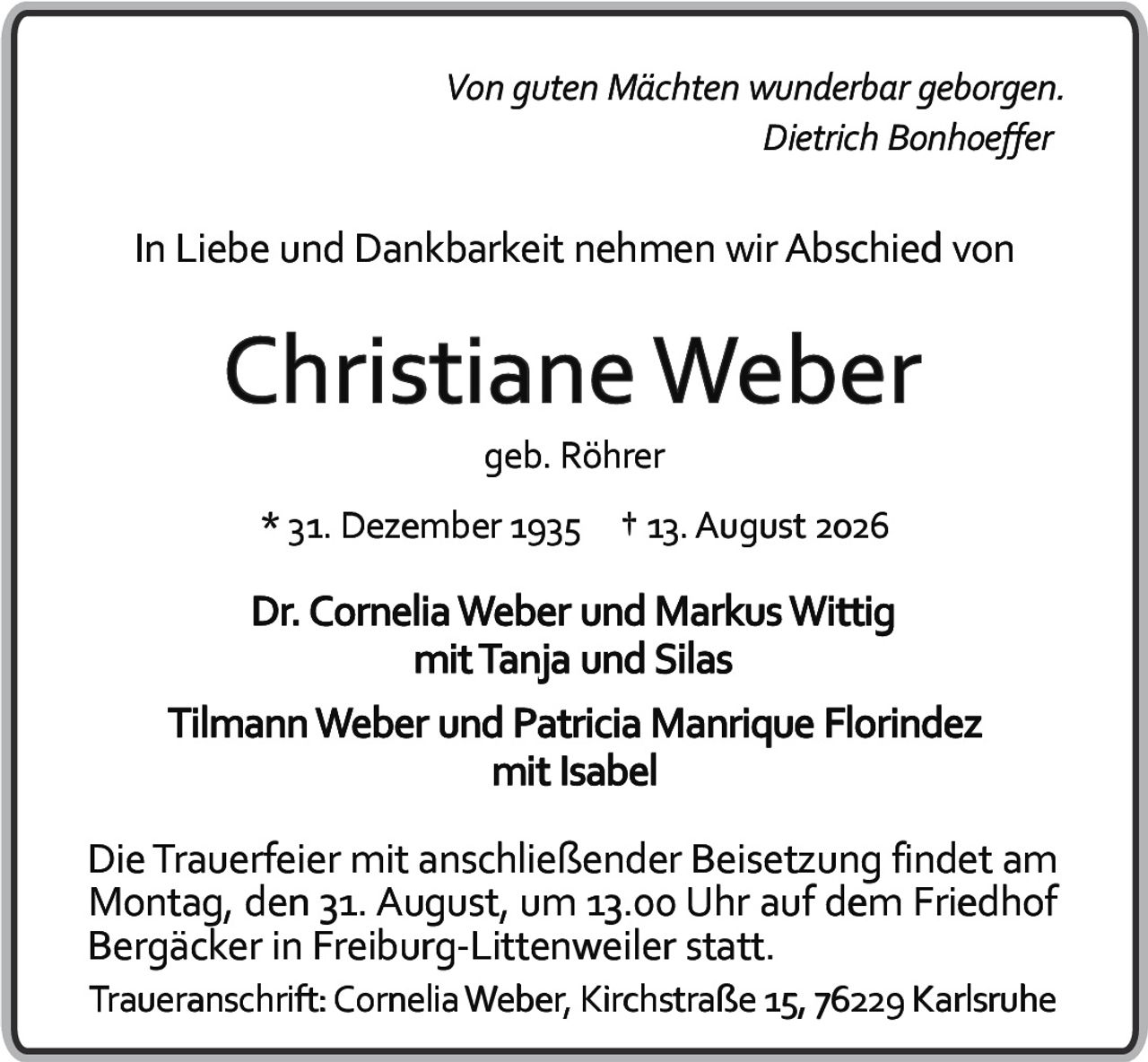 <i>Von guten Mächten wunderbar geborgen.</i><br><i>Dietrich Bonhoeffer</i><p>In Liebe und Dankbarkeit nehmen wir Abschied von</p><p><strong>Christiane Weber</strong><br>geb. Röhrer</p><p>* 31. Dezember 1935 † 13. August 2026</p><p>Dr. Cornelia Weber und Markus Wittig<br>mit Tanja und Silas</p><p>Tilmann Weber und Patricia Manrique Florindez<br>mit Isabel</p><p>Die Trauerfeier mit anschließender Beisetzung findet am Montag, den 31. August, um 13.00 Uhr auf dem Friedhof Bergäcker in Freiburg-Littenweiler statt.</p><p>Traueranschrift: Cornelia Weber, Kirchstraße 15, 76229 Karlsruhe</p>