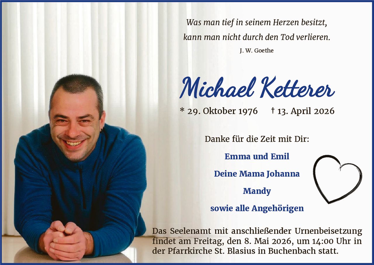 Was man tief in seinem Herzen besitzt,
kann man nicht durch den Tod verlieren.
J. W. Goethe

Michael Ketterer
* 29. Oktober 1976

† 13. April 2026

Danke für die Zeit mit Dir:
Emma und Emil
Deine Mama Johanna
Mandy
sowie alle Angehörigen
Das Seelenamt mit anschließender Urnenbeisetzung
findet am Freitag, den 8. Mai 2026, um 14:00 Uhr in
der Pfarrkirche St. Blasius in Buchenbach statt.