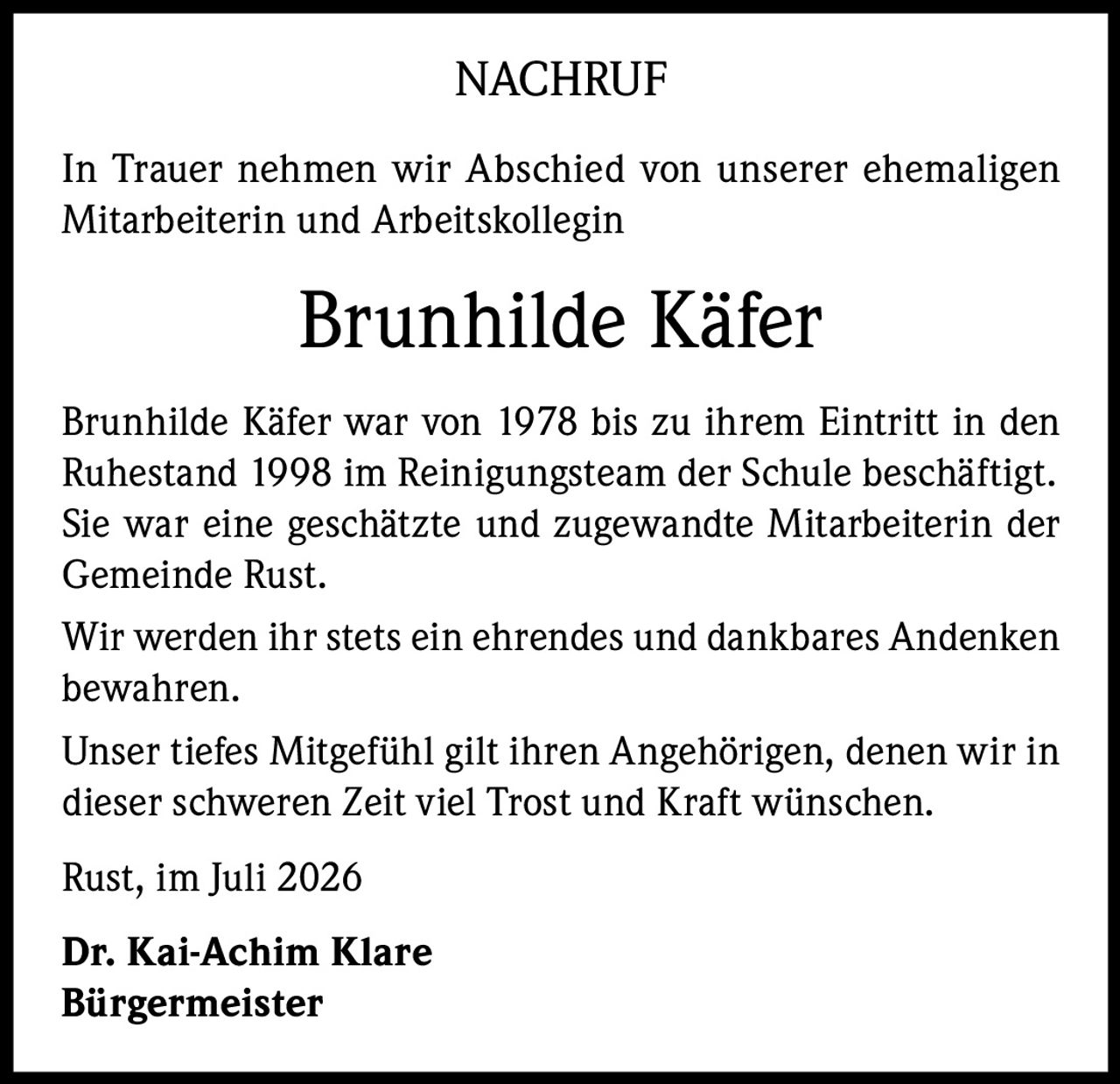 <p><strong>NACHRUF</strong></p><p>In Trauer nehmen wir Abschied von unserer ehemaligen Mitarbeiterin und Arbeitskollegin</p><p><strong>Brunhilde Käfer</strong></p><p>Brunhilde Käfer war von 1978 bis zu ihrem Eintritt in den Ruhestand 1998 im Reinigungsteam der Schule beschäftigt. Sie war eine geschätzte und zugewandte Mitarbeiterin der Gemeinde Rust.</p><p>Wir werden ihr stets ein ehrendes und dankbares Andenken bewahren.</p><p>Unser tiefes Mitgefühl gilt ihren Angehörigen, denen wir in dieser schweren Zeit viel Trost und Kraft wünschen.</p><p>Rust, im Juli 2026</p><p><strong>Dr. Kai-Achim Klare</strong><br><strong>Bürgermeister</strong></p>