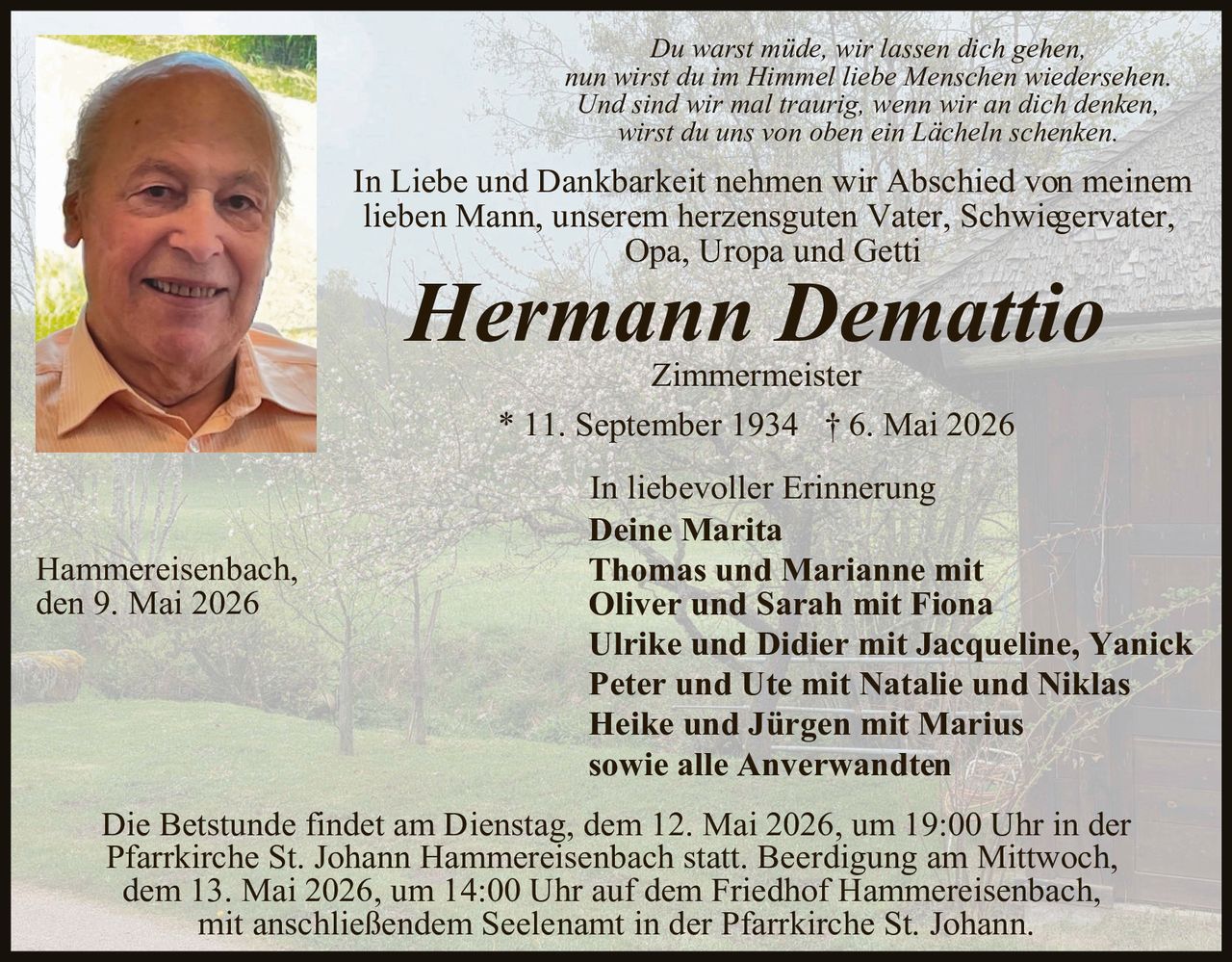 <p>Du warst müde, wir lassen dich gehen,<br>nun wirst du im Himmel liebe Menschen wiedersehen.<br>Und sind wir mal traurig, wenn wir an dich denken,<br>wirst du uns von oben ein Lächeln schenken.</p><p>In Liebe und Dankbarkeit nehmen wir Abschied von meinem lieben Mann, unserem herzensguten Vater, Schwiegervater, Opa, Uropa und Getti</p><p><strong>Hermann Demattio</strong><br>Zimmermeister<br>* 11. September 1934 † 6. Mai 2026</p><p>In liebevoller Erinnerung<br>Deine Marita<br>Thomas und Marianne mit<br>Oliver und Sarah mit Fiona<br>Ulrike und Didier mit Jacqueline, Yanick<br>Peter und Ute mit Natalie und Niklas<br>Heike und Jürgen mit Marius<br>sowie alle Anverwandten</p><p>Hammereisenbach, den 9. Mai 2026</p><p>Die Betstunde findet am Dienstag, dem 12. Mai 2026, um 19:00 Uhr in der Pfarrkirche St. Johann Hammereisenbach statt. Beerdigung am Mittwoch, dem 13. Mai 2026, um 14:00 Uhr auf dem Friedhof Hammereisenbach, mit anschließendem Seelenamt in der Pfarrkirche St. Johann.</p>