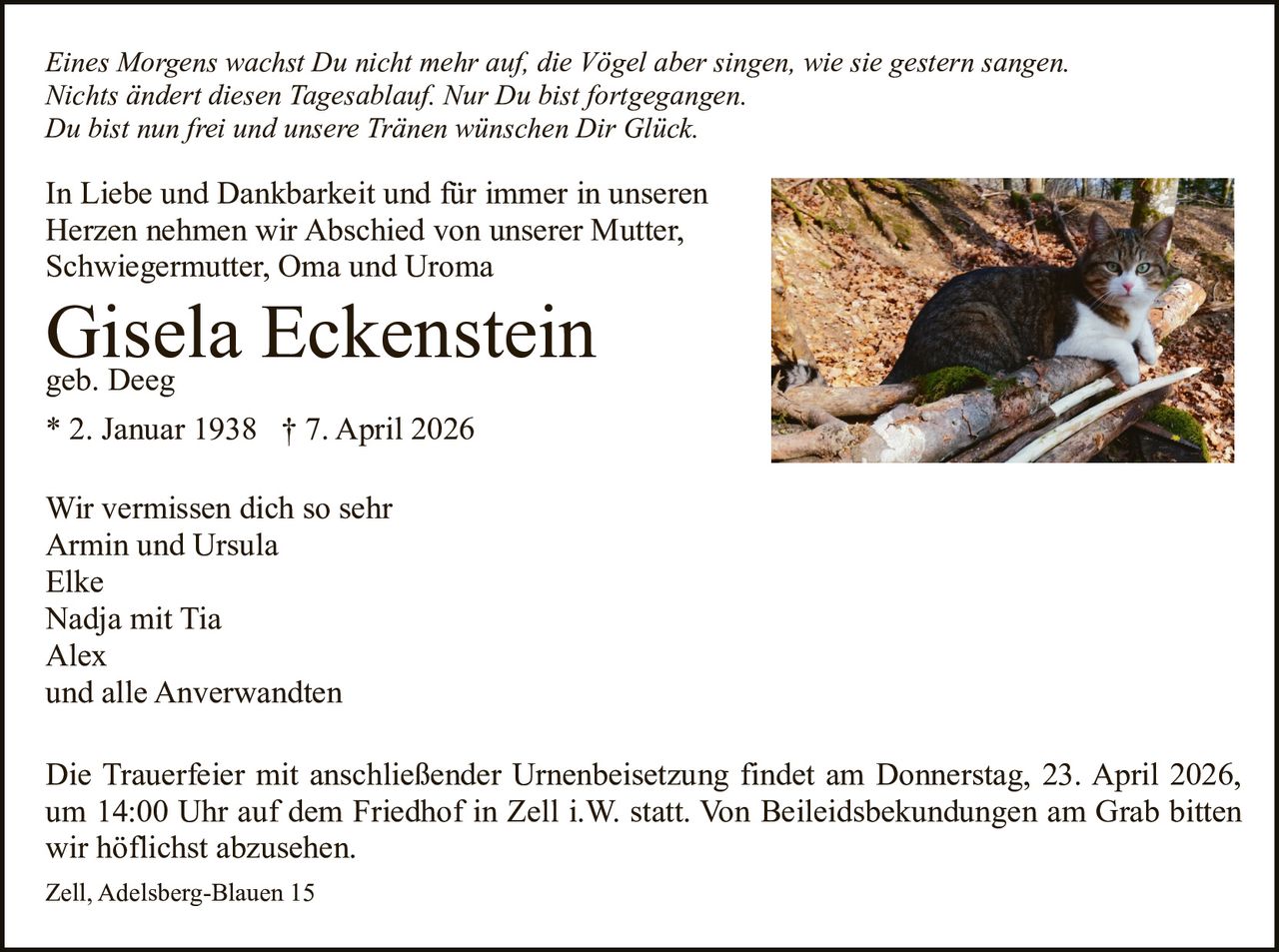 Eines Morgens wachst Du nicht mehr auf, die Vögel aber singen, wie sie gestern sangen.
Nichts ändert diesen Tagesablauf. Nur Du bist fortgegangen.
Du bist nun frei und unsere Tränen wünschen Dir Glück.

In Liebe und Dankbarkeit und für immer in unseren
Herzen nehmen wir Abschied von unserer Mutter,
Schwiegermutter, Oma und Uroma

Gisela
Eckenstein
geb. Deeg
* 2. Januar 1938 † 7. April 2026
Wir vermissen dich so sehr
Armin und Ursula
Elke
Nadja mit Tia
Alex
und alle Anverwandten

Die Trauerfeier mit anschließender Urnenbeisetzung findet am Donnerstag, 23. April 2026,
um 14:00 Uhr auf dem Friedhof in Zell i.W. statt. Von Beileidsbekundungen am Grab bitten
wir höflichst abzusehen.
Zell, Adelsberg-Blauen 15