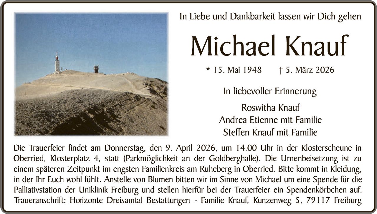 In Liebe und Dankbarkeit lassen wir Dich gehen

Michael Knauf
* 15. Mai 1948

† 5. März 2026

In liebevoller Erinnerung
Roswitha Knauf
Andrea Etienne mit Familie
Steffen Knauf mit Familie
Die Trauerfeier findet am Donnerstag, den 9. April 2026, um 14.00 Uhr in der Klosterscheune in
Oberried, Klosterplatz 4, statt (Parkmöglichkeit an der Goldberghalle). Die Urnenbeisetzung ist zu
einem späteren Zeitpunkt im engsten Familienkreis am Ruheberg in Oberried. Bitte kommt in Kleidung,
in der Ihr Euch wohl fühlt. Anstelle von Blumen bitten wir im Sinne von Michael um eine Spende für die
Palliativstation der Uniklinik Freiburg und stellen hierfür bei der Trauerfeier ein Spendenkörbchen auf.
Traueranschrift: Horizonte Dreisamtal Bestattungen - Familie Knauf, Kunzenweg 5, 79117 Freiburg