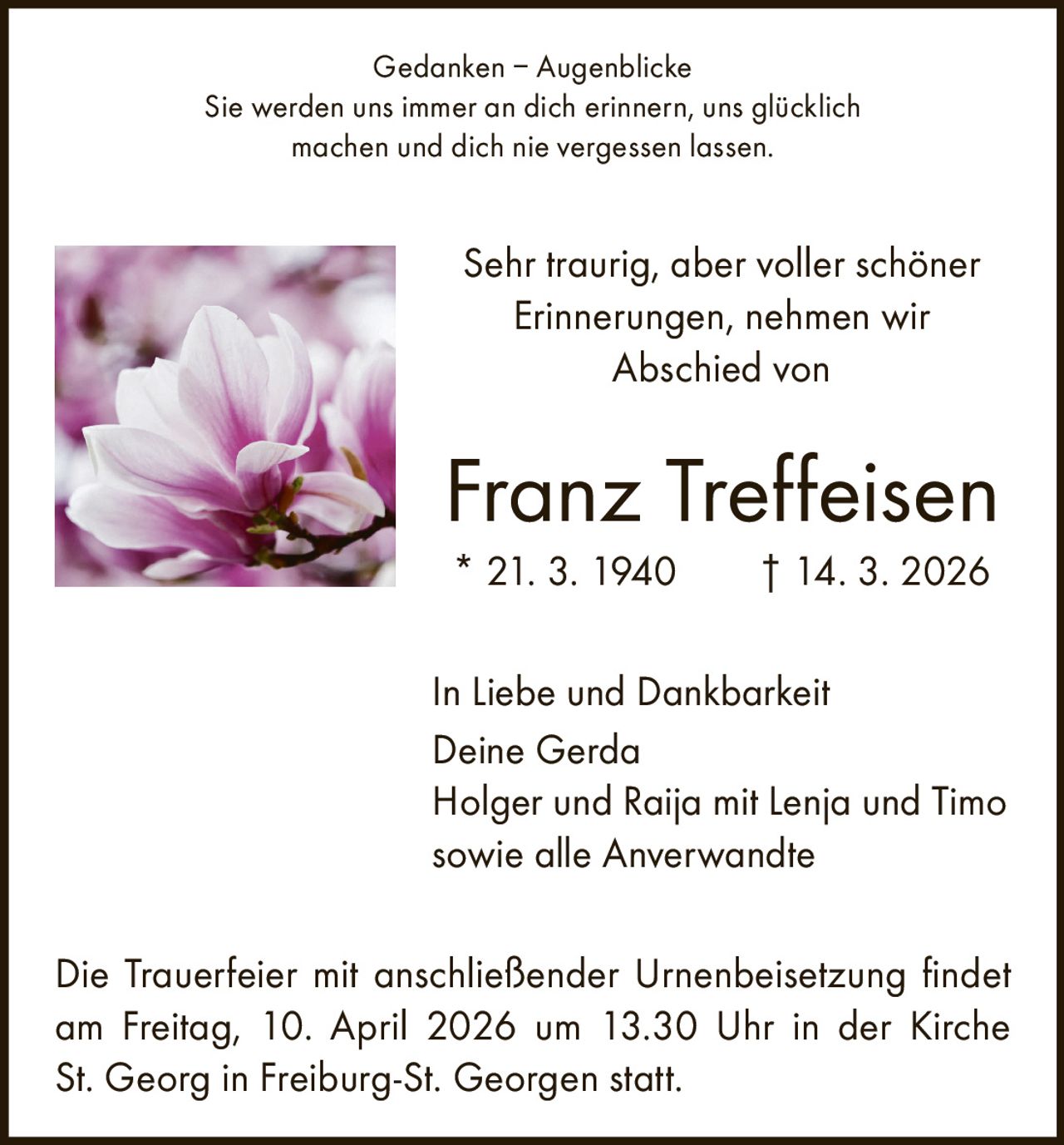 Gedanken – Augenblicke
Sie werden uns immer an dich erinnern, uns glücklich
machen und dich nie vergessen lassen.

Sehr traurig, aber voller schöner
Erinnerungen, nehmen wir
Abschied von

Franz Treffeisen
* 21. 3. 1940   † 14. 3. 2026
In Liebe und Dankbarkeit
Deine Gerda
Holger und Raija mit Lenja und Timo
sowie alle Anverwandte
Die Trauerfeier mit anschließender Urnenbeisetzung findet
am Freitag, 10. April 2026 um 13.30 Uhr in der Kirche
St. Georg in Freiburg-St. Georgen statt.