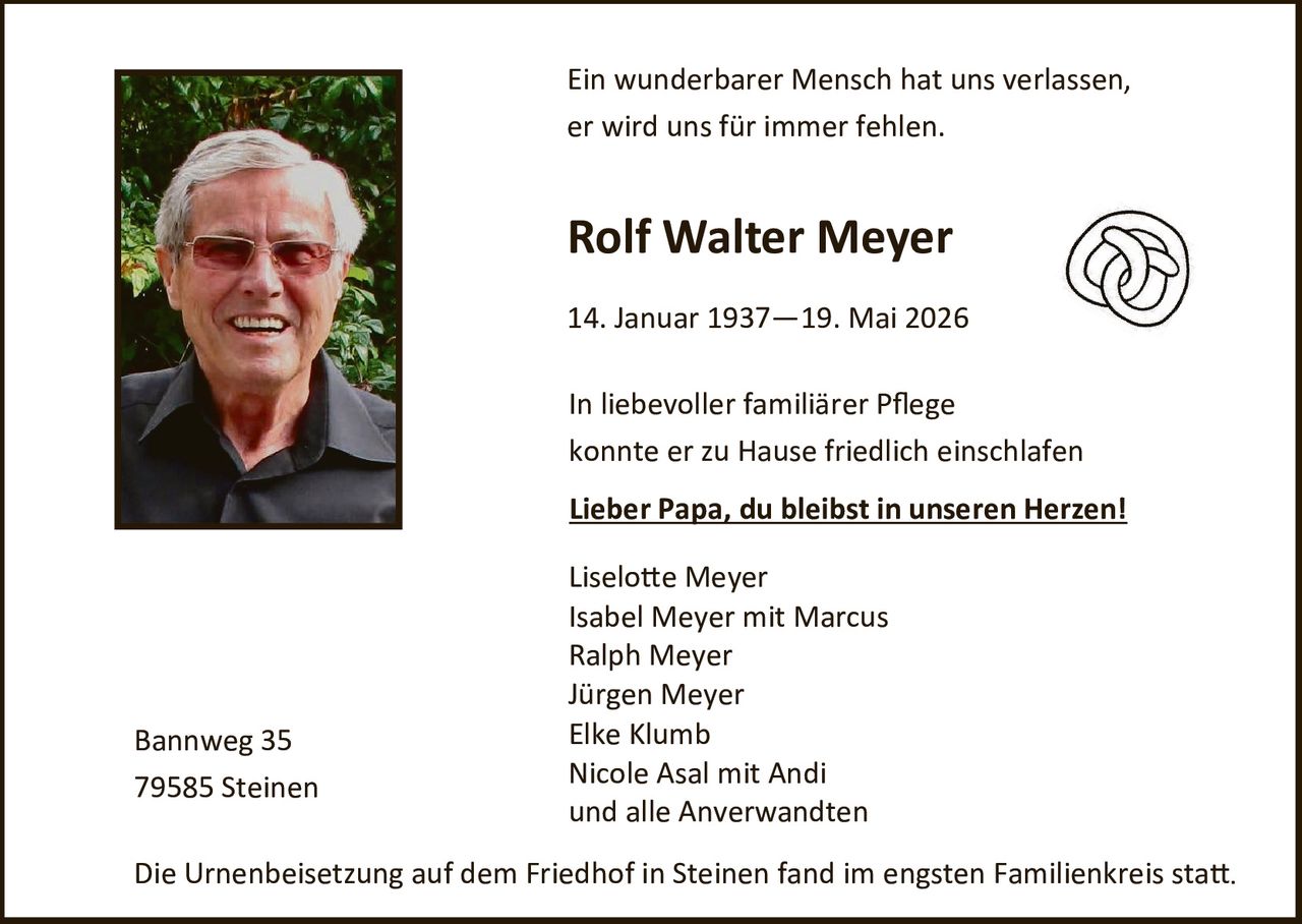 <p>Ein wunderbarer Mensch hat uns verlassen, er wird uns für immer fehlen.</p>

<p><strong>Rolf Walter Meyer</strong></p>

<p>14. Januar 1937 – 19. Mai 2026</p>

<p>In liebevoller familiärer Pflege konnte er zu Hause friedlich einschlafen</p>

<p><u>Lieber Papa, du bleibst in unseren Herzen!</u></p>

<p>Liselotte Meyer<br>
Isabel Meyer mit Marcus<br>
Ralph Meyer<br>
Jürgen Meyer<br>
Elke Klumb<br>
Nicole Asal mit Andi<br>
und alle Anverwandten</p>

<p>Bannweg 35<br>
79585 Steinen</p>

<p>Die Urnenbeisetzung auf dem Friedhof in Steinen fand im engsten Familienkreis statt.</p>