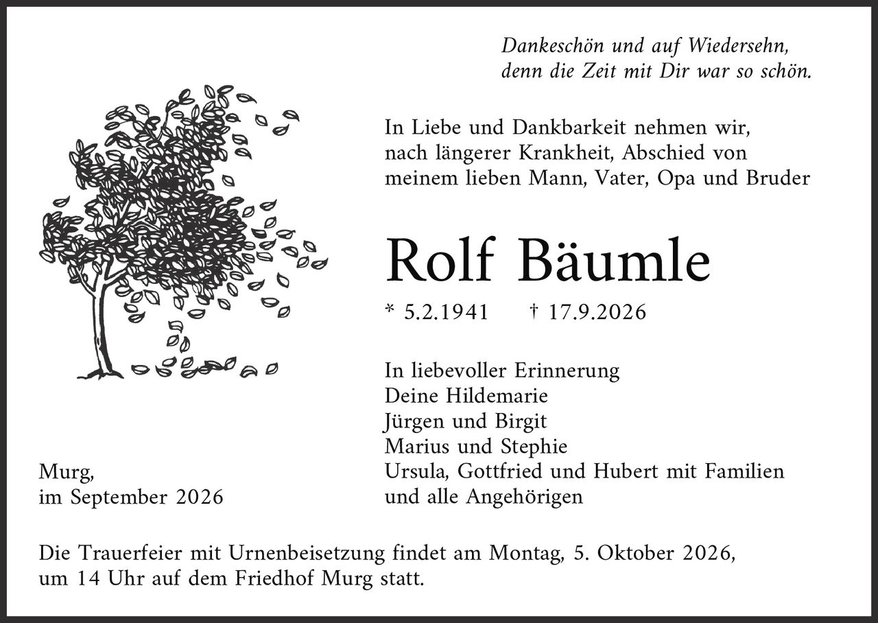 <p><i>Dankeschön und auf Wiedersehn,<br/>denn die Zeit mit Dir war so schön.</i></p><p>In Liebe und Dankbarkeit nehmen wir, nach längerer Krankheit, Abschied von meinem lieben Mann, Vater, Opa und Bruder</p><p><strong>Rolf Bäumle</strong></p><p>* 5.2.1941 † 17.9.2026</p><p>In liebevoller Erinnerung<br/>Deine Hildemarie<br/>Jürgen und Birgit<br/>Marius und Stephie<br/>Ursula, Gottfried und Hubert mit Familien<br/>und alle Angehörigen</p><p>Murg,<br/>im September 2026</p><p>Die Trauerfeier mit Urnenbeisetzung findet am Montag, 5. Oktober 2026, um 14 Uhr auf dem Friedhof Murg statt.</p>