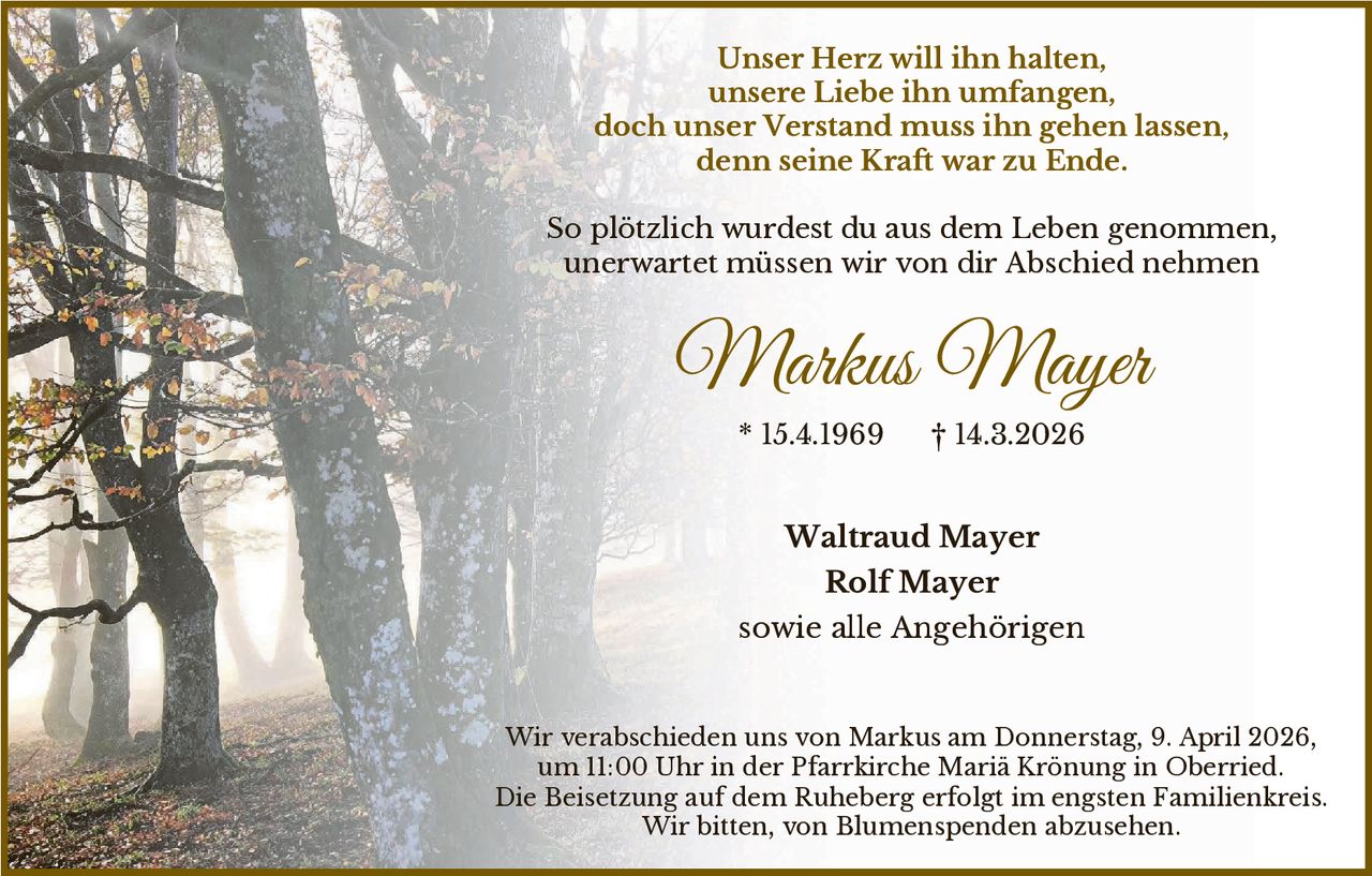 Unser Herz will ihn halten,
unsere Liebe ihn umfangen,
doch unser Verstand muss ihn gehen lassen,
denn seine Kraft war zu Ende.
So plötzlich wurdest du aus dem Leben genommen,
unerwartet müssen wir von dir Abschied nehmen

Markus Mayer
* 15.4.1969

† 14.3.2026

Waltraud Mayer
Rolf Mayer
sowie alle Angehörigen

Wir verabschieden uns von Markus am Donnerstag, 9. April 2026,
um 11:00 Uhr in der Pfarrkirche Mariä Krönung in Oberried.
Die Beisetzung auf dem Ruheberg erfolgt im engsten Familienkreis.
Wir bitten, von Blumenspenden abzusehen.