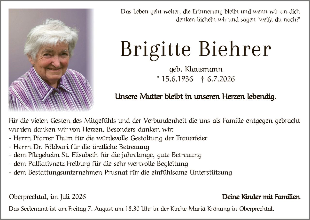 <p>Das Leben geht weiter, die Erinnerung bleibt und wenn wir an dich denken lächeln wir und sagen "weißt du noch?"</p>

<p><strong>Brigitte Biehrer</strong><br>geb. Klausmann<br>* 15.6.1936 † 6.7.2026</p>

<p>Unsere Mutter bleibt in unseren Herzen lebendig.</p>

<p>Für die vielen Gesten des Mitgefühls und der Verbundenheit die uns als Familie entgegengebracht wurden danken wir von Herzen. Besonders danken wir:</p>

<p>- Herrn Pfarrer Thum für die würdevolle Gestaltung der Trauerfeier<br>
- Herrn Dr. Földvari für die ärztliche Betreuung<br>
- dem Pflegeheim St. Elisabeth für die jahrelange, gute Betreuung<br>
- dem Palliativnetz Freiburg für die sehr wertvolle Begleitung<br>
- dem Bestattungsunternehmen Prusnat für die einfühlsame Unterstützung</p>

<p>Oberprechtal, im Juli 2026<br><strong>Deine Kinder mit Familien</strong></p>

<p>Das Seelenant ist am Freitag 7. August um 18.30 Uhr in der Kirche Mariä Krönung in Oberprechtal.</p>