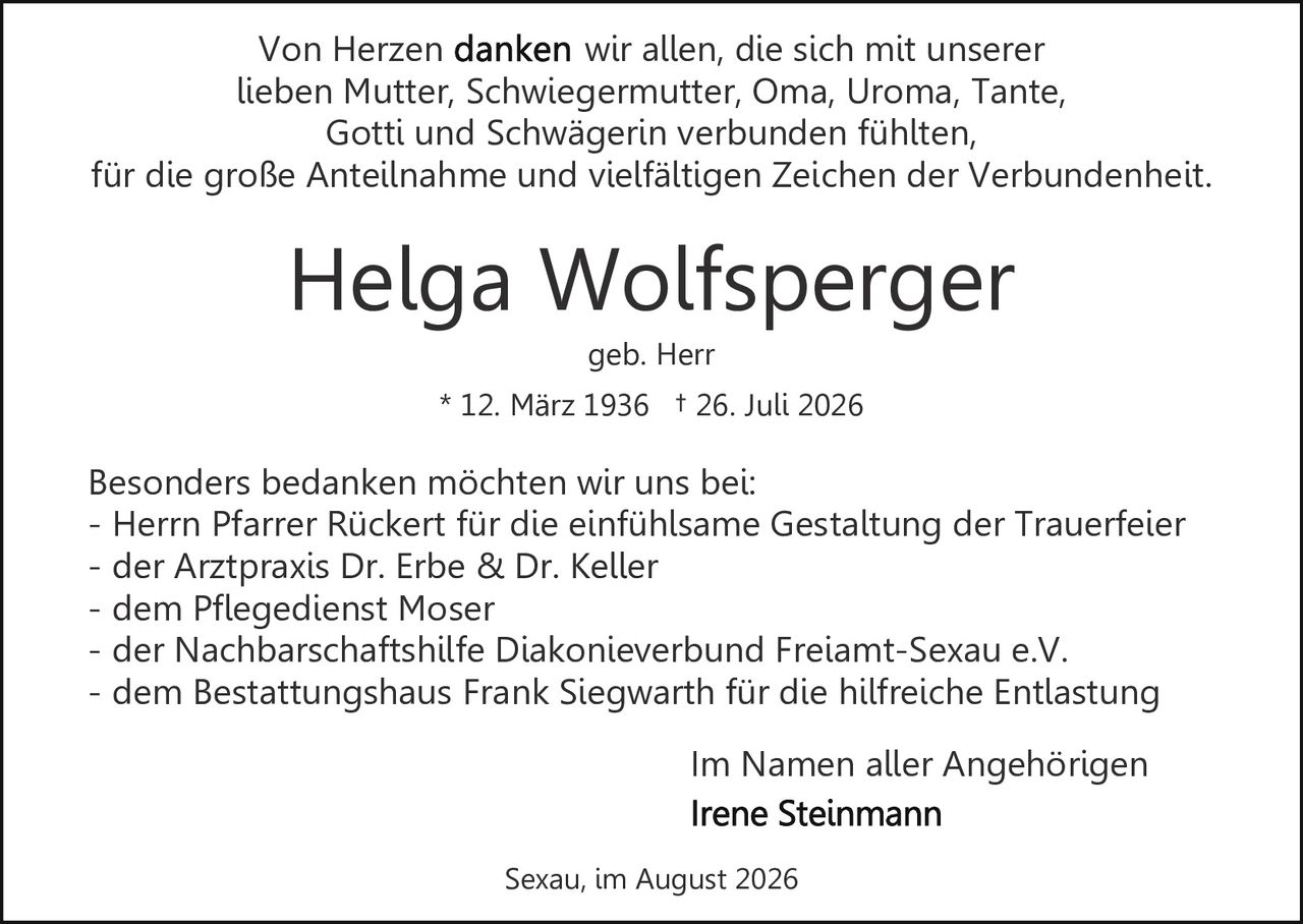 <p>Im Namen aller Angehörigen</p>

<p><strong>Helga Wolfsperger</strong><br>* 12. März 1936 † 26. Juli 2026<br>geb. Herr</p>

<p>Von Herzen danken wir allen, die sich mit unserer lieben Mutter, Schwiegermutter, Oma, Uroma, Tante, Gotti und Schwägerin verbunden fühlten, für die große Anteilnahme und vielfältigen Zeichen der Verbundenheit.</p>

<p>Besonders bedanken möchten wir uns bei:</p>
<p>- Herrn Pfarrer Rückert für die einfühlsame Gestaltung der Trauerfeier<br>
- der Arztpraxis Dr. Erbe & Dr. Keller<br>
- dem Pflegedienst Moser<br>
- der Nachbarschaftshilfe Diakonieverbund Freiamt-Sexau e.V.<br>
- dem Bestattungshaus Frank Siegwarth für die hilfreiche Entlastung</p>

<p>Im Namen aller Angehörigen<br>
<strong>Irene Steinmann</strong></p>

<p>Sexau, im August 2026</p>