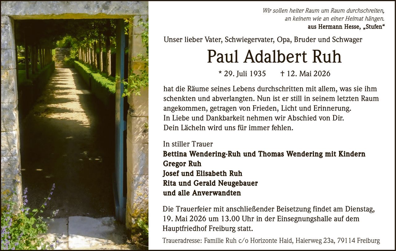 <p>Wir sollen heiter Raum um Raum durchschreiten,<br>an keinem wie an einer Heimat hängen. aus Hermann Hesse, „Stufen“</p><p>Unser lieber Vater, Schwiegervater, Opa, Bruder und Schwager<br><strong>Paul Adalbert Ruh</strong><br>* 29. Juli 1935 † 12. Mai 2026</p><p>hat die Räume seines Lebens durchschritten mit allem, was sie ihm<br>schenkten und abverlangten. Nun ist er still in seinem letzten Raum<br>angekommen, getragen von Frieden, Licht und Erinnerung.<br>In Liebe und Dankbarkeit nehmen wir Abschied von Dir.<br>Dein Lächeln wird uns für immer fehlen.</p><p>In stiller Trauer<br>Bettina Wendering-Ruh und Thomas Wendering mit Kindern<br>Gregor Ruh<br>Josef und Elisabeth Ruh<br>Rita und Gerald Neugebauer<br>und alle Anverwandten</p><p>Die Trauerfeier mit anschließender Beisetzung findet am Dienstag,<br>19. Mai 2026 um 13.00 Uhr in der Einsegnungshalle auf dem<br>Hauptfriedhof Freiburg statt.</p><p>Traueradresse: Familie Ruh c/o Horizonte Haid, Haierweg 23a, 79114 Freiburg</p>