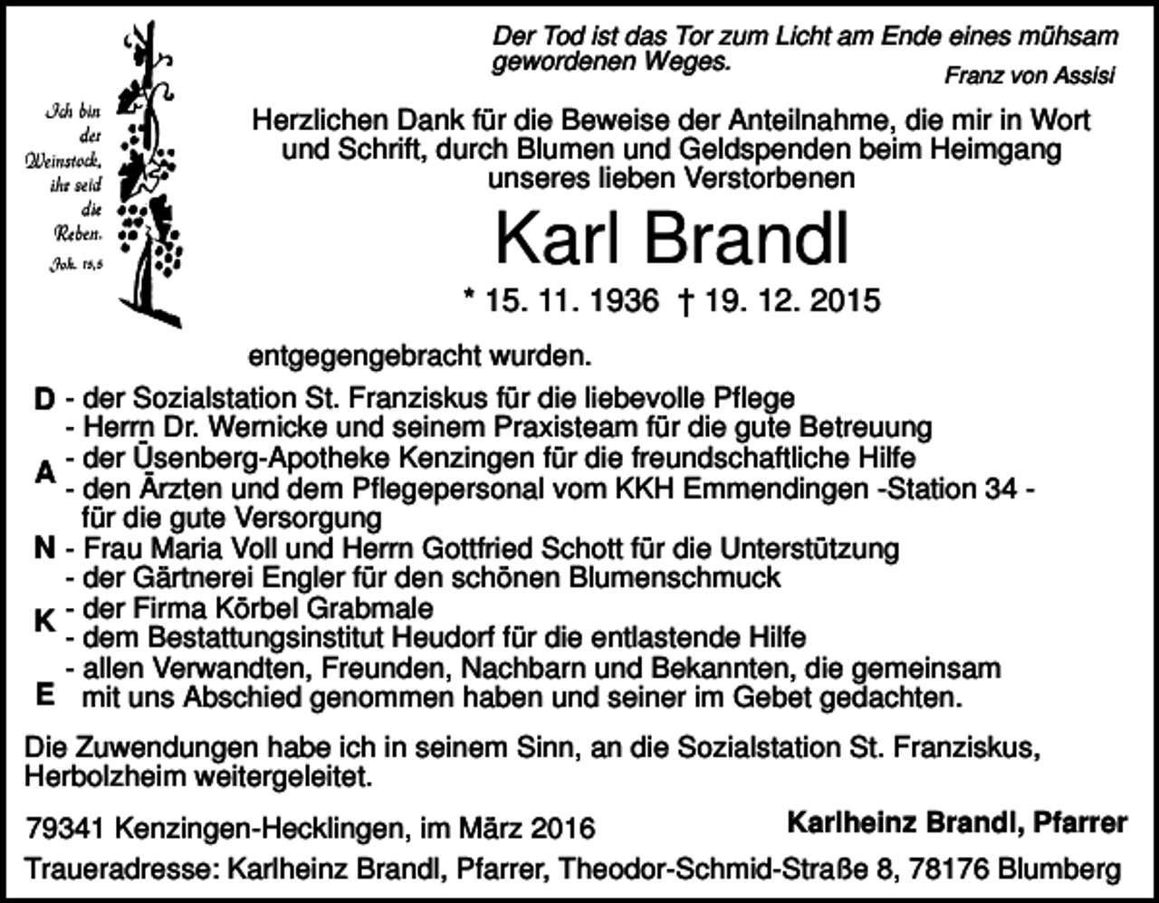 <p>Der Tod ist das Tor zum Licht am Ende eines mühsam<br />gewordenen Weges.<br />Franz von Assisi</p><p>Herzlichen Dank für die Beweise der Anteilnahme, die mir in Wort<br />und Schrift, durch Blumen und Geldspenden beim Heimgang<br />unseres lieben Verstorbenen</p><p>Karl Brandl<br />* 15. 11. 1936 † 19. 12. 2015<br />D<br />A<br />N<br />K<br />E</p><p>entgegengebracht wurden.<br />- der Sozialstation St. Franziskus für die liebevolle Pflege<br />- Herrn Dr. Wernicke und seinem Praxisteam für die gute Betreuung<br />- der Üsenberg-Apotheke Kenzingen für die freundschaftliche Hilfe<br />- den Ärzten und dem Pflegepersonal vom KKH Emmendingen -Station 34 für die gute Versorgung<br />- Frau Maria Voll und Herrn Gottfried Schott für die Unterstützung<br />- der Gärtnerei Engler für den schönen Blumenschmuck<br />- der Firma Körbel Grabmale<br />- dem Bestattungsinstitut Heudorf für die entlastende Hilfe<br />- allen Verwandten, Freunden, Nachbarn und Bekannten, die gemeinsam<br />mit uns Abschied genommen haben und seiner im Gebet gedachten.</p><p>Die Zuwendungen habe ich in seinem Sinn, an die Sozialstation St. Franziskus,<br />Herbolzheim weitergeleitet.<br />Karlheinz Brandl, Pfarrer<br />79341 Kenzingen-Hecklingen, im März 2016<br />Traueradresse: Karlheinz Brandl, Pfarrer, Theodor-Schmid-Straße 8, 78176 Blumberg</p>