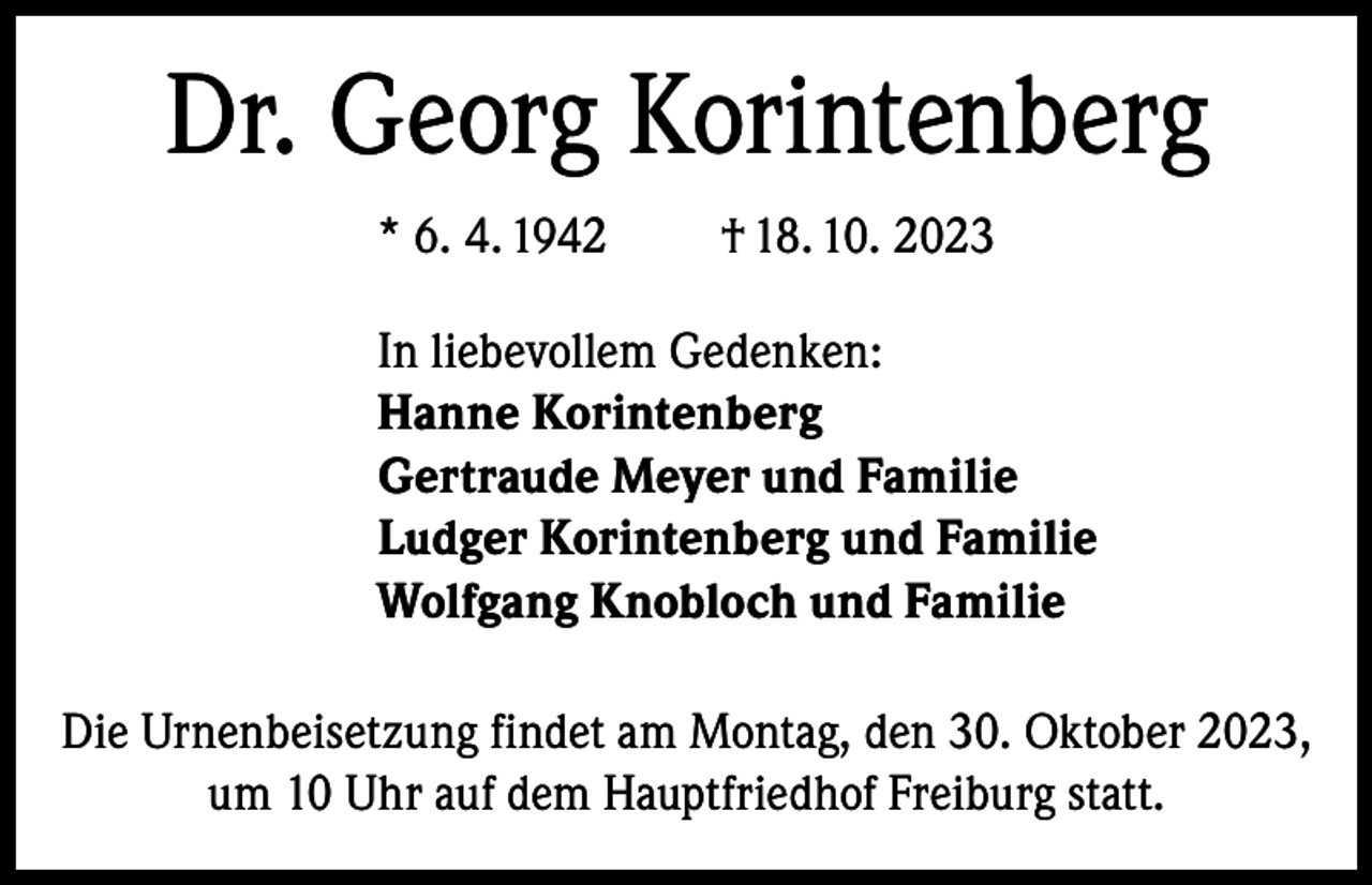 <p>Dr. Georg Korintenberg<br />* 6. 4. 1942</p><p>† 18. 10. 2023</p><p>In liebevollem Gedenken:<br />Hanne Korintenberg<br />Gertraude Meyer und Familie<br />Ludger Korintenberg und Familie<br />Wolfgang Knobloch und Familie<br />Die Urnenbeisetzung findet am Montag, den 30. Oktober 2023,<br />um 10 Uhr auf dem Hauptfriedhof Freiburg statt.</p>