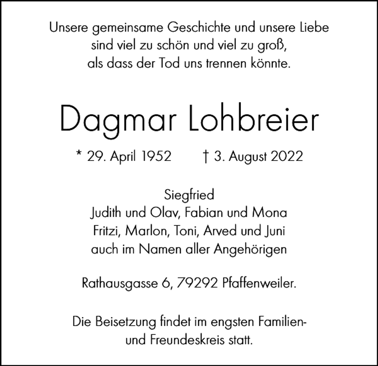 <p>Unsere gemeinsame Geschichte und unsere Liebe<br />sind viel zu schön und viel zu groß,<br />als dass der Tod uns trennen könnte.</p><p>Dagmar Lohbreier<br />* 29. April 1952 † 3. August 2022<br />Siegfried<br />Judith und Olav, Fabian und Mona<br />Fritzi, Marlon, Toni, Arved und Juni<br />auch im Namen aller Angehörigen<br />Rathausgasse 6, 79292 Pfaffenweiler.<br />Die Beisetzung findet im engsten Familienund Freundeskreis statt.</p>