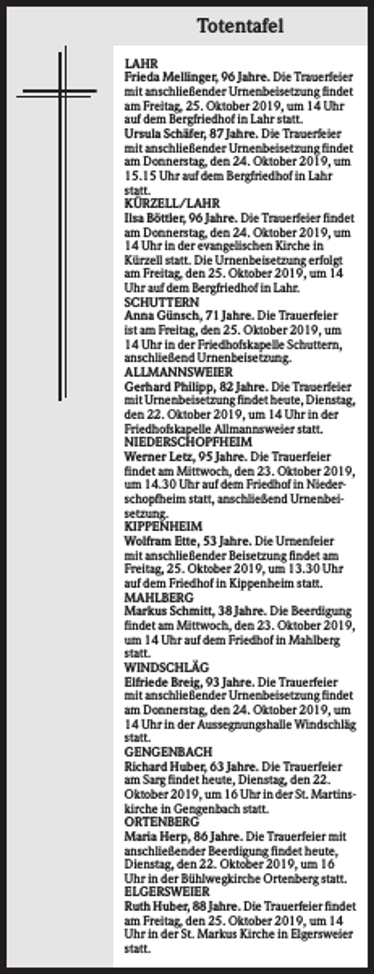<p>Totentafel<br />LAHR<br />Frieda Mellinger, 96 Jahre. Die Trauerfeier<br />mit anschließender Urnenbeisetzung findet<br />am Freitag, 25. Oktober 2019, um 14 Uhr<br />auf dem Bergfriedhof in Lahr statt.<br />Ursula Schäfer, 87 Jahre. Die Trauerfeier<br />mit anschließender Urnenbeisetzung findet<br />am Donnerstag, den 24. Oktober 2019, um<br />15.15 Uhr auf dem Bergfriedhof in Lahr<br />statt.<br />KÜRZELL/LAHR<br />Ilsa Böttler, 96 Jahre. Die Trauerfeier findet<br />am Donnerstag, den 24. Oktober 2019, um<br />14 Uhr in der evangelischen Kirche in<br />Kürzell statt. Die Urnenbeisetzung erfolgt<br />am Freitag, den 25. Oktober 2019, um 14<br />Uhr auf dem Bergfriedhof in Lahr.<br />SCHUTTERN<br />Anna Günsch, 71 Jahre. Die Trauerfeier<br />ist am Freitag, den 25. Oktober 2019, um<br />14 Uhr in der Friedhofskapelle Schuttern,<br />anschließend Urnenbeisetzung.<br />ALLMANNSWEIER<br />Gerhard Philipp, 82 Jahre. Die Trauerfeier<br />mit Urnenbeisetzung findet heute, Dienstag,<br />den 22. Oktober 2019, um 14 Uhr in der<br />Friedhofskapelle Allmannsweier statt.<br />NIEDERSCHOPFHEIM<br />Werner Letz, 95 Jahre. Die Trauerfeier<br />findet am Mittwoch, den 23. Oktober 2019,<br />um 14.30 Uhr auf dem Friedhof in Niederschopfheim statt, anschließend Urnenbeisetzung.<br />KIPPENHEIM<br />Wolfram Ette, 53 Jahre. Die Urnenfeier<br />mit anschließender Beisetzung findet am<br />Freitag, 25. Oktober 2019, um 13.30 Uhr<br />auf dem Friedhof in Kippenheim statt.<br />MAHLBERG<br />Markus Schmitt, 38 Jahre. Die Beerdigung<br />findet am Mittwoch, den 23. Oktober 2019,<br />um 14 Uhr auf dem Friedhof in Mahlberg<br />statt.<br />WINDSCHLÄG<br />Elfriede Breig, 93 Jahre. Die Trauerfeier<br />mit anschließender Urnenbeisetzung findet<br />am Donnerstag, den 24. Oktober 2019, um<br />14 Uhr in der Aussegnungshalle Windschläg<br />statt.<br />GENGENBACH<br />Richard Huber, 63 Jahre. Die Trauerfeier<br />am Sarg findet heute, Dienstag, den 22.<br />Oktober 2019, um 16 Uhr in der St. Martinskirche in Gengenbach statt.<br />ORTENBERG<br />Maria Herp, 86 Jahre. Die Trauerfeier mit<br />anschließender Beerdigung findet heute,<br />Dienstag, den 22. Oktober 2019, um 16<br />Uhr in der Bühlwegkirche Ortenberg statt.<br />ELGERSWEIER<br />Ruth Huber, 88 Jahre. Die Trauerfeier findet<br />am Freitag, den 25. Oktober 2019, um 14<br />Uhr in der St. Markus Kirche in Elgersweier<br />statt.</p>