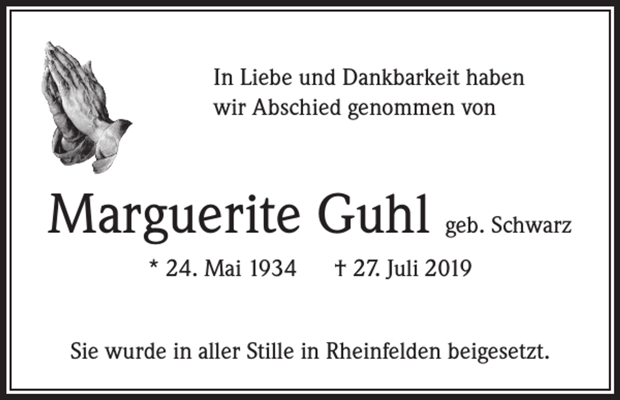 <p>In Liebe und Dankbarkeit haben<br />wir Abschied genommen von</p><p>Marguerite Guhl geb. Schwarz<br />* 24. Mai 1934 † 27. Juli 2019<br />Sie wurde in aller Stille in Rheinfelden beigesetzt.</p>
