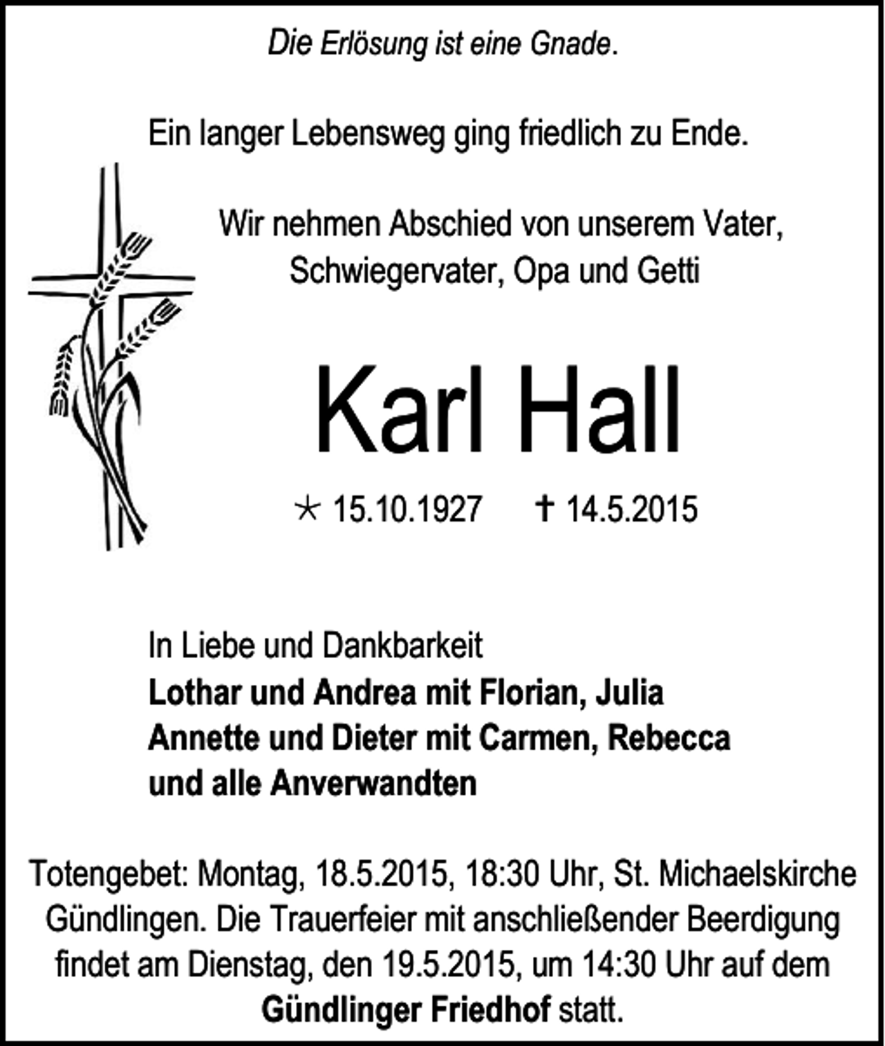 <p>Die Erlösung ist eine Gnade.<br />Ein langer Lebensweg ging friedlich zu Ende.<br />Wir nehmen Abschied von unserem Vater,<br />Schwiegervater, Opa und Getti</p><p>Karl Hall</p><p> 15.10.1927</p><p> 14.5.2015</p><p>In Liebe und Dankbarkeit<br />Lothar und Andrea mit Florian, Julia<br />Annette und Dieter mit Carmen, Rebecca<br />und alle Anverwandten<br />Totengebet: Montag, 18.5.2015, 18:30 Uhr, St. Michaelskirche<br />Gündlingen. Die Trauerfeier mit anschließender Beerdigung<br />findet am Dienstag, den 19.5.2015, um 14:30 Uhr auf dem<br />Gündlinger Friedhof statt.</p>