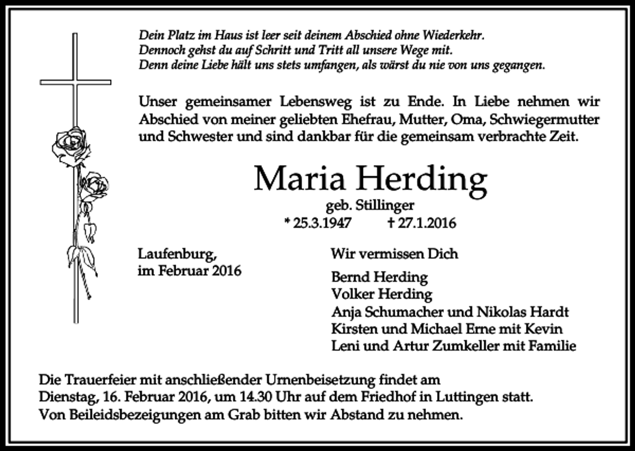 <p>Dein Platz im Haus ist leer seit deinem Abschied ohne Wiederkehr.<br />Dennoch gehst du auf Schritt und Tritt all unsere Wege mit.<br />Denn deine Liebe hält uns stets umfangen, als wärst du nie von uns gegangen.</p><p>Unser gemeinsamer Lebensweg ist zu Ende. In Liebe nehmen wir<br />Abschied von meiner geliebten Ehefrau, Mutter, Oma, Schwiegermutter<br />und Schwester und sind dankbar für die gemeinsam verbrachte Zeit.</p><p>Maria Herding<br />geb. Stillinger<br />* 25.3.1947<br />† 27.1.2016</p><p>Laufenburg,<br />im Februar 2016</p><p>Wir vermissen Dich<br />Bernd Herding<br />Volker Herding<br />Anja Schumacher und Nikolas Hardt<br />Kirsten und Michael Erne mit Kevin<br />Leni und Artur Zumkeller mit Familie</p><p>Die Trauerfeier mit anschließender Urnenbeisetzung findet am<br />Dienstag, 16. Februar 2016, um 14.30 Uhr auf dem Friedhof in Luttingen statt.<br />Von Beileidsbezeigungen am Grab bitten wir Abstand zu nehmen.</p>