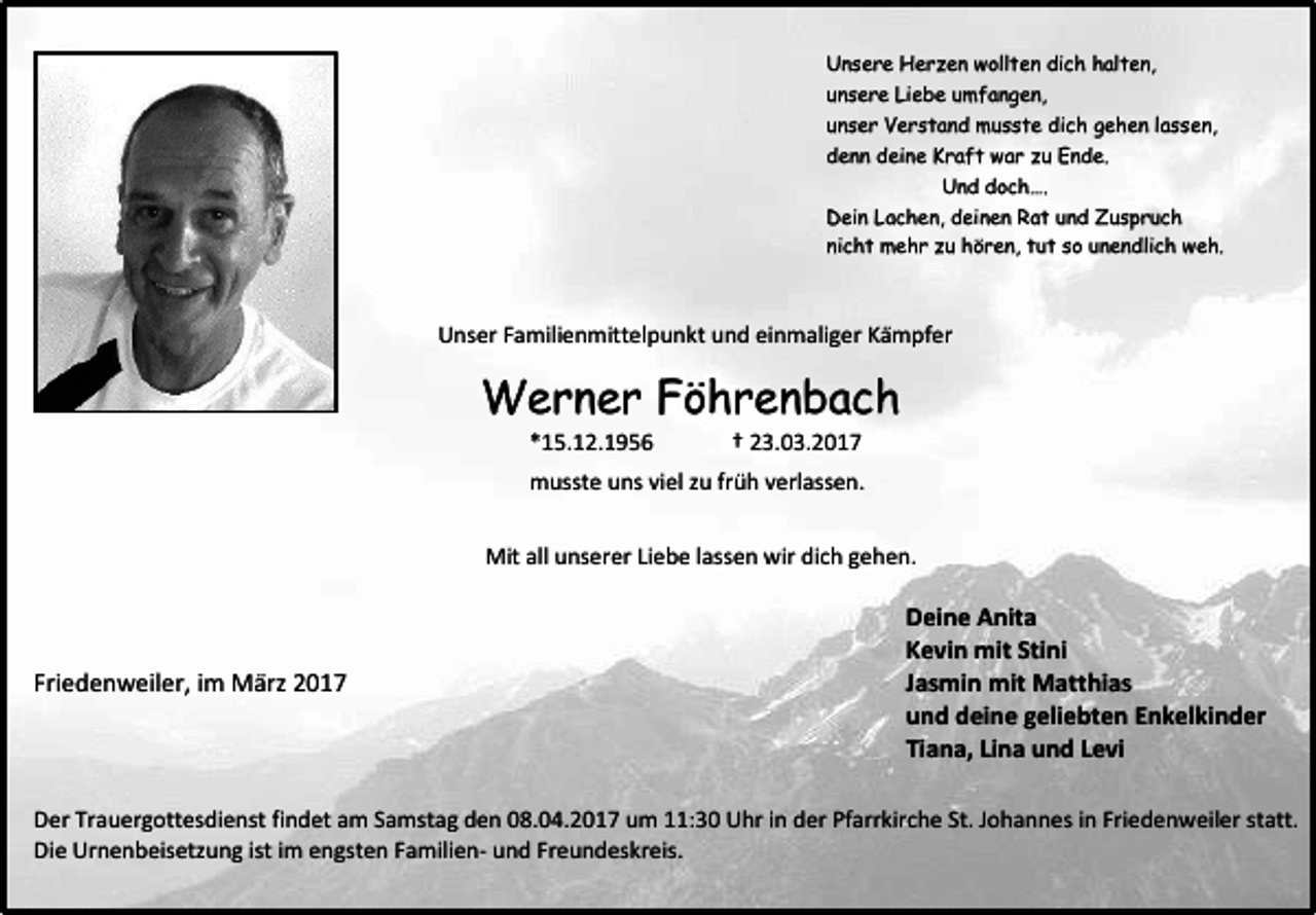 <p>Unsere Herzen wollten dich halten,<br />unsere Liebe umfangen,<br />unser Verstand musste dich gehen lassen,<br />denn deine Kraft war zu Ende.<br />Und doch….<br />Dein Lachen, deinen Rat und Zuspruch<br />nicht mehr zu hören, tut so unendlich weh.</p><p>Unser Familienmittelpunkt und einmaliger Kämpfer</p><p>Werner Föhrenbach<br />*15.12.1956</p><p>† 23.03.2017</p><p>musste uns viel zu früh verlassen.<br />Mit all unserer Liebe lassen wir dich gehen.</p><p>Friedenweiler, im März 2017</p><p>Deine Anita<br />Kevin mit Stini<br />Jasmin mit Matthias<br />und deine geliebten Enkelkinder<br />Tiana, Lina und Levi</p><p>Der Trauergottesdienst findet am Samstag den 08.04.2017 um 11:30 Uhr in der Pfarrkirche St. Johannes in Friedenweiler statt.<br />Die Urnenbeisetzung ist im engsten Familien- und Freundeskreis.</p>
