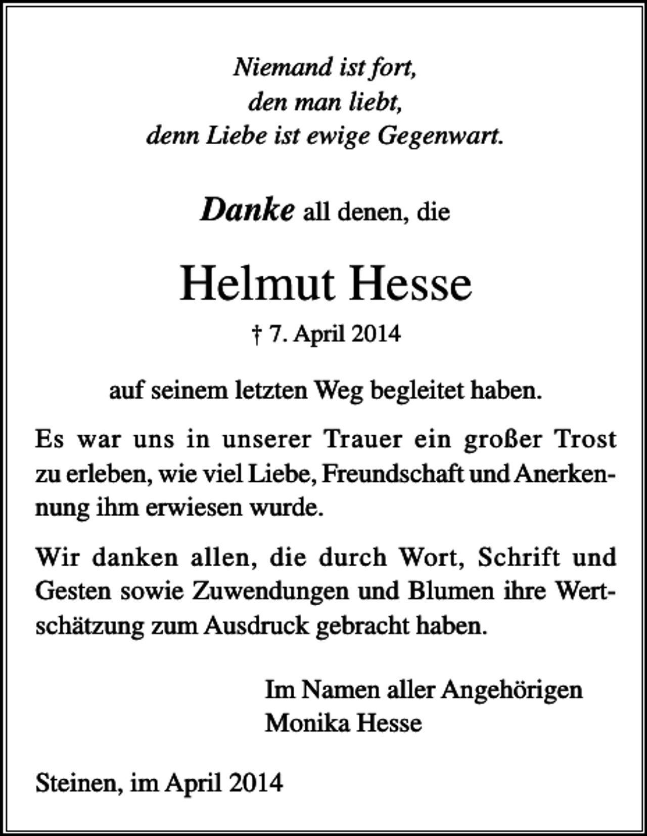 <p>Niemand ist fort,<br />den man liebt,<br />denn Liebe ist ewige Gegenwart.</p><p>Danke all denen, die</p><p>Helmut Hesse<br />† 7. April 2014</p><p>auf seinem letzten Weg begleitet haben.<br />Es war uns in unserer Trauer ein großer Trost<br />zu erleben, wie viel Liebe, Freundschaft und Anerkennung ihm erwiesen wurde.<br />Wir danken allen, die durch Wort, Schrift und<br />Gesten sowie Zuwendungen und Blumen ihre Wertschätzung zum Ausdruck gebracht haben.<br />Im Namen aller Angehörigen<br />Monika Hesse<br />Steinen, im April 2014</p>