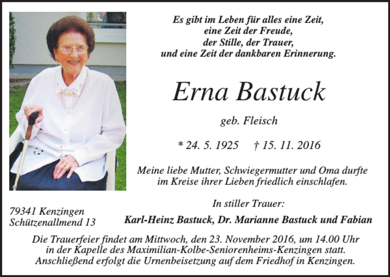 <p>Es gibt im Leben für alles eine Zeit,<br />eine Zeit der Freude,<br />der Stille, der Trauer,<br />und eine Zeit der dankbaren Erinnerung.</p><p>Erna Bastuck<br />geb. Fleisch<br />* 24. 5. 1925</p><p>† 15. 11. 2016</p><p>Meine liebe Mutter, Schwiegermutter und Oma durfte<br />im Kreise ihrer Lieben friedlich einschlafen.<br />79341 Kenzingen<br />Schützenallmend 13</p><p>In stiller Trauer:<br />Karl-Heinz Bastuck, Dr. Marianne Bastuck und Fabian</p><p>Die Trauerfeier findet am Mittwoch, den 23. November 2016, um 14.00 Uhr<br />in der Kapelle des Maximilian-Kolbe-Seniorenheims-Kenzingen statt.<br />Anschließend erfolgt die Urnenbeisetzung auf dem Friedhof in Kenzingen.</p>