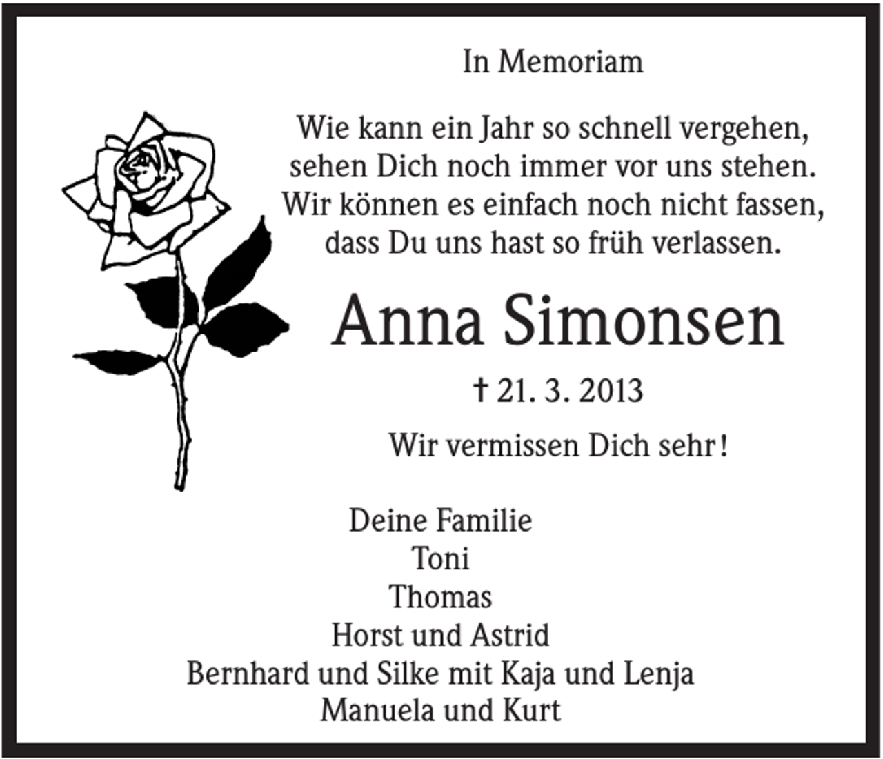 <p>In Memoriam<br />Wie kann ein Jahr so schnell vergehen,<br />sehen Dich noch immer vor uns stehen.<br />Wir können es einfach noch nicht fassen,<br />dass Du uns hast so früh verlassen.</p><p>Anna Simonsen<br />✝ 21. 3. 2013<br />Wir vermissen Dich sehr !<br />Deine Familie<br />Toni<br />Thomas<br />Horst und Astrid<br />Bernhard und Silke mit Kaja und Lenja<br />Manuela und Kurt</p>