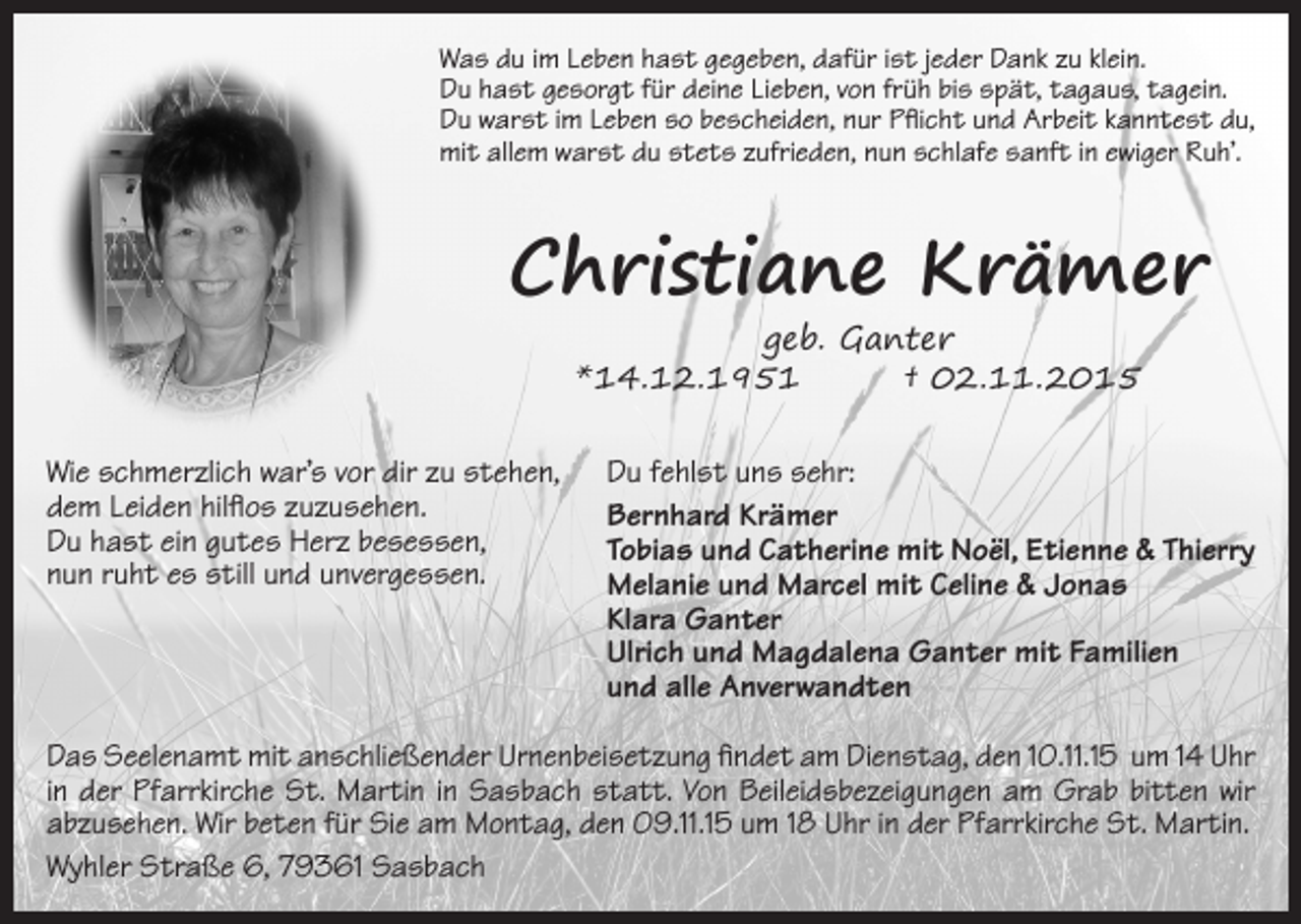 <p>Was du im Leben hast gegeben, dafür ist jeder Dank zu klein.<br />Du hast gesorgt für deine Lieben, von früh bis spät, tagaus, tagein.<br />Du warst im Leben so bescheiden, nur Pflicht und Arbeit kanntest du,<br />mit allem warst du stets zufrieden, nun schlafe sanft in ewiger Ruh’.</p><p>Christiane Krämer<br />geb. Ganter<br />*14.12.1951<br />† 02.11.2015</p><p>Wie schmerzlich war’s vor dir zu stehen,<br />dem Leiden hilflos zuzusehen.<br />Du hast ein gutes Herz besessen,<br />nun ruht es still und unvergessen.</p><p>Du fehlst uns sehr:<br />Bernhard Krämer<br />Tobias und Catherine mit Noël, Etienne &amp; Thierry<br />Melanie und Marcel mit Celine &amp; Jonas<br />Klara Ganter<br />Ulrich und Magdalena Ganter mit Familien<br />und alle Anverwandten</p><p>Das Seelenamt mit anschließender Urnenbeisetzung findet am Dienstag, den 10.11.15 um 14 Uhr<br />in der ­Pfarrkirche St. Martin in Sasbach statt. Von Beileidsbezeigungen am Grab bitten wir<br />abzusehen. Wir beten für Sie am Montag, den 09.11.15 um 18 Uhr in der Pfarrkirche St. Martin.<br />Wyhler Straße 6, 79361 Sasbach</p>