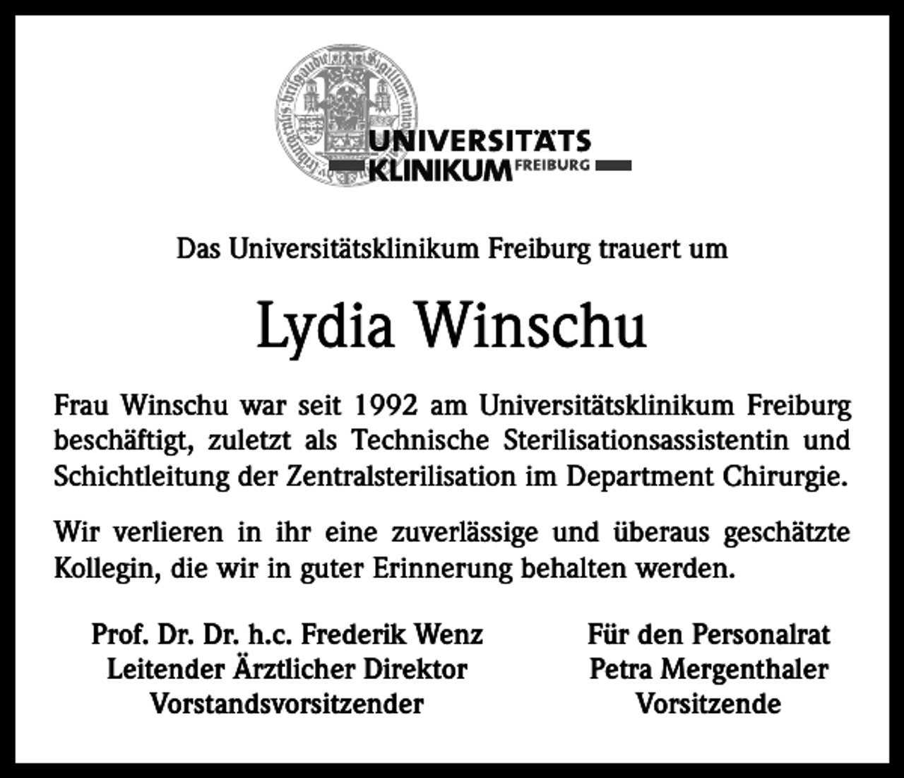 <p>Das Universitätsklinikum Freiburg trauert um</p><p>Lydia Winschu<br />Frau Winschu war seit 1992 am Universitätsklinikum Freiburg<br />beschäftigt, zuletzt als Technische Sterilisationsassistentin und<br />Schichtleitung der Zentralsterilisation im Department Chirurgie.<br />Wir verlieren in ihr eine zuverlässige und überaus geschätzte<br />Kollegin, die wir in guter Erinnerung behalten werden.<br />Prof. Dr. Dr. h.c. Frederik Wenz<br />Leitender Ärztlicher Direktor<br />Vorstandsvorsitzender</p><p>Für den Personalrat<br />Petra Mergenthaler<br />Vorsitzende</p>