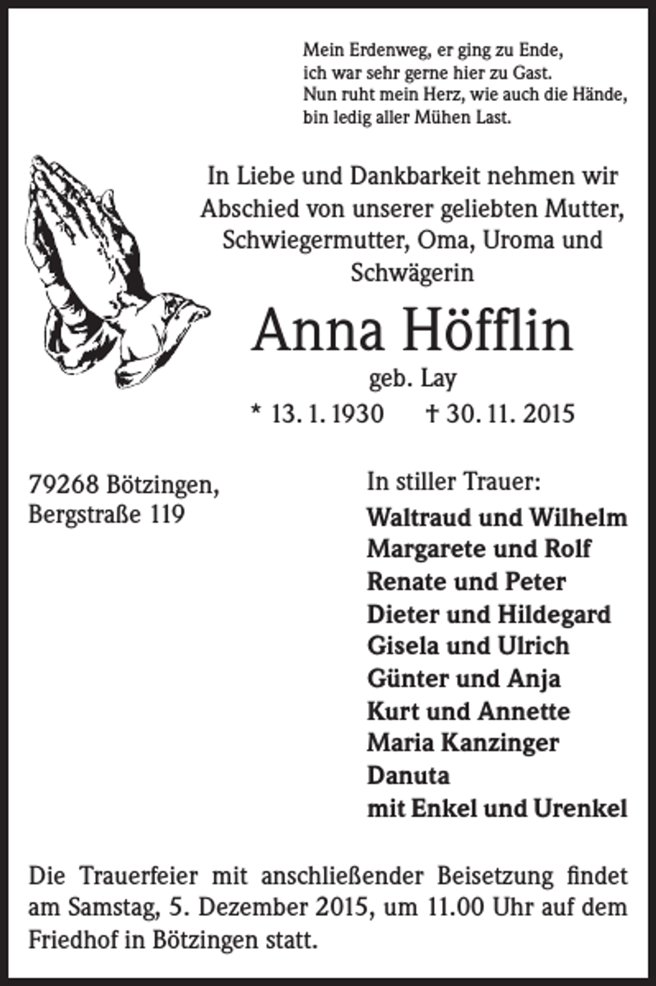 <p>Mein Erdenweg, er ging zu Ende,<br />ich war sehr gerne hier zu Gast.<br />Nun ruht mein Herz, wie auch die Hände,<br />bin ledig aller Mühen Last.</p><p>In Liebe und Dankbarkeit nehmen wir<br />Abschied von unserer geliebten Mutter,<br />Schwiegermutter, Oma, Ur­oma und<br />Schwägerin</p><p>Anna Höfflin</p><p>geb. Lay<br />* 13. 1. 1930 † 30. 11. 2015<br />79268 Bötzingen,<br />Bergstraße 119</p><p>In stiller Trauer:<br />Waltraud und Wilhelm<br />Margarete und Rolf<br />Renate und Peter<br />Dieter und Hildegard<br />Gisela und Ulrich<br />Günter und Anja<br />Kurt und Annette<br />Maria Kanzinger<br />Danuta<br />mit Enkel und Urenkel</p><p>Die Trauerfeier mit anschließender Beisetzung findet<br />am Samstag, 5. Dezember 2015, um 11.00 Uhr auf dem<br />Friedhof in Bötzingen statt.</p>