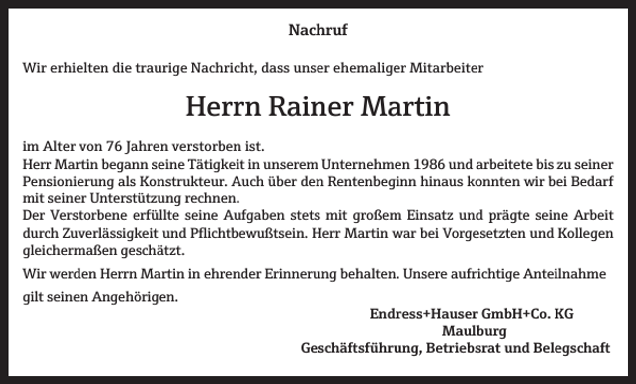 <p>NNachruf<br />a c h r uf<br />Wir<br />Wi<br />r e rerhielten<br />hi elt e n didie<br />e t rtraurige<br />a u ri g e NNachricht,<br />a c h ri c ht, d dass<br />a s s u unser<br />n s e r e ehemaliger<br />h e m ali g e r Mit<br />Mitarbeiter<br />a r b eit e r</p><p>HHerrn<br />e r r n RRainer<br />ai n e r Martin<br />M a rti n<br />i m Alter<br />im<br />Alt e r von<br />v o n 76<br />7 6 Jahren<br />J a h r e n verstorben<br />v e r st o r b e n iist.<br />st.<br />HHerr<br />err Martin<br />M arti n bbegann<br />e g a n n sseine<br />ei n e TTätigkeit<br />äti g k eit i in<br />n uunserem<br />n s er e m UUnternehmen<br />nt er n e h m e n 11986<br />9 8 6 uund<br />n d ararbeitete<br />b eit et e bibis<br />s zzu<br />u sseiner<br />ei n er<br />PPensionierung<br />e n si o ni er u n g al<br />s Konstrukteur.<br />K o n str u kt e ur. Auch<br />A u c h üüber<br />b er dden<br />e n RRentenbeginn<br />e nt e n b e gi n n hi<br />n a u s kkonnten<br />o n nt e n wir<br />wir bbei<br />ei BBedarf<br />e d arf<br />als<br />hinaus<br />mits seiner<br />mit<br />ei n er UUnterstützung<br />nt er st üt z u n g r rechnen.<br />e c h n e n.<br />erfüllte<br />großem<br />prägte<br />Arbeit<br />DDer<br />er VVerstorbene<br />er st or b e n e erf<br />üllt e sseine<br />ei n e Aufgaben<br />A uf g a b e n ststets<br />et s mit<br />mit gr<br />o ß e m EiEinsatz<br />n s at z uund<br />n d pr<br />ä gt e sseine<br />ei n e Ar<br />b eit<br />ddurch<br />ur c h ZZuverlässigkeit<br />u v erl ä s si g k eit uund<br />n d Pflichtbewußtsein.<br />P fli c ht b e w u ßt s ei n. Herr<br />H err Martin<br />M arti n war<br />w ar bbei<br />ei Vorgesetzten<br />V or g e s et zt e n uund<br />n d Kollegen<br />K oll e g e n<br />gleichermaßen<br />gl<br />ei c h er m a ß e n ggeschätzt.<br />e s c h ät zt.<br />Wirwwerden<br />Erinnerung<br />Wir<br />er d e n HHerrn<br />err n MMartin<br />arti n i nine ehrender<br />hr e n d er Eri<br />n n er u n g b behalten.<br />e h alt e n. UUnsere<br />n s er e a aufrichtige<br />ufri c hti g e AAnteilnahme<br />nt eil n a h m e<br />gilt sseinen<br />gilt<br />ei n e n Angehörigen.<br />A n g e h öri g e n.</p><p>Endress+Hauser<br />E n d r e s s + H a u s e r GmbH+Co.<br />G m b H + C o. KG<br />KG<br />MMaulburg<br />a ul b u r g</p><p>Geschäftsführung,<br />G e s c h ä ft sf ü h r u n g, BBetriebsrat<br />et ri e b s r at uund<br />n d BBelegschaft<br />el e g s c h a ft</p>