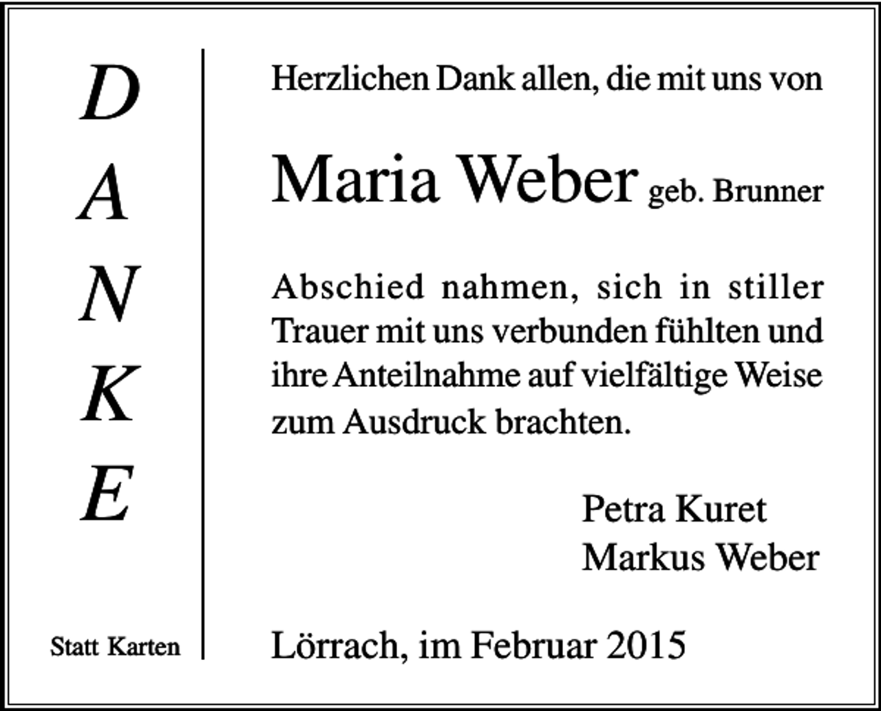 <p>D<br />A<br />N<br />K<br />E<br />Statt Karten</p><p>Herzlichen Dank allen, die mit uns von</p><p>Maria Weber geb. Brunner<br />Abschied nahmen, sich in stiller<br />Trauer mit uns verbunden fühlten und<br />ihre Anteilnahme auf vielfältige Weise<br />zum Ausdruck brachten.</p><p>Petra Kuret<br />Markus Weber<br />Lörrach, im Februar 2015</p>