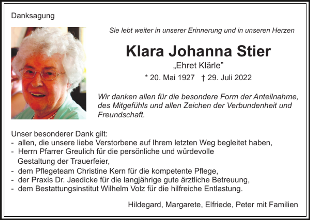 <p>Danksagung<br />Sie lebt weiter in unserer Erinnerung und in unseren Herzen</p><p>Klara Johanna Stier<br />„Ehret Klärle”<br />* 20. Mai 1927 † 29. Juli 2022<br />Wir danken allen für die besondere Form der Anteilnahme,<br />des Mitgefühls und allen Zeichen der Verbundenheit und<br />Freundschaft.<br />Unser besonderer Dank gilt:<br />- allen, die unsere liebe Verstorbene auf Ihrem letzten Weg begleitet haben,<br />- Herrn Pfarrer Greulich für die persönliche und würdevolle<br />Gestaltung der Trauerfeier,<br />- dem Pflegeteam Christine Kern für die kompetente Pflege,<br />- der Praxis Dr. Jaedicke für die langjährige gute ärztliche Betreuung,<br />- dem Bestattungsinstitut Wilhelm Volz für die hilfreiche Entlastung.<br />Hildegard, Margarete, Elfriede, Peter mit Familien</p>