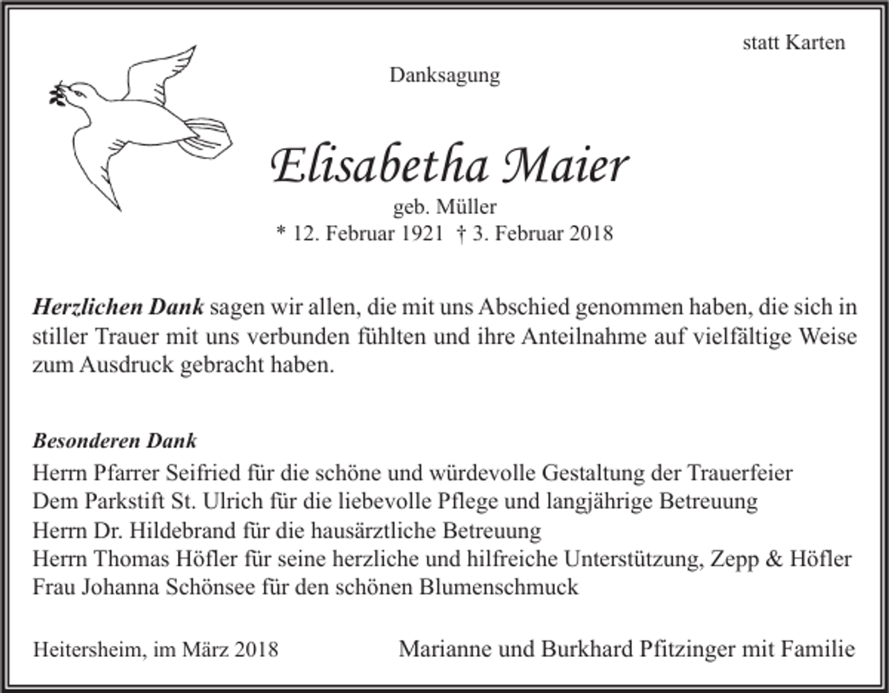 <p>statt<br />st<br />att Karten<br />K art e n<br />DDanksagung<br />a n ks a g u n g</p><p>Elisabetha<br />Elis<br />a bet h a Maier<br />M aier<br />ggeb.<br />e b. Müller<br />M üll er<br />** 112.<br />2. Februar<br />F e br u ar 11921<br />9 2 1 †† 3.<br />3. Februar<br />F e br u ar 22</p><p>H erzli c h e n DDank<br />Herzlichen<br />a n k sagen<br />s a g e n wir<br />wir allen,<br />all e n, die<br />di e mit<br />mit uns<br />u ns Abschied<br />A bs c hi e d genommen<br />g e n o m m e n haben,<br />h a b e n, die<br />di e sich<br />si c h in<br />in<br />still<br />er Trauer<br />Tr a u er mit<br />mit uns<br />u ns verbunden<br />v er b u n d e n ffühlten<br />ü hlt e n und<br />u n d iihre<br />hr e Anteilnahme<br />A nt eil n a h m e auf<br />a uf vielfältige<br />vi elf älti g e Weise<br />Weis e<br />stiller<br />zzum<br />u m Ausdruck<br />A us dr u c k gebracht<br />g e br a c ht haben.<br />h a b e n.<br />BBesonderen<br />es o n d er e n Dank<br />Dank</p><p>H err n PfPfarrer<br />Herrn<br />arr er SSeifried<br />eifri e d f für<br />ür didie<br />e s schöne<br />c h ö n e uund<br />n d wwürdevolle<br />ür d e v oll e GGestaltung<br />est alt u n g dder<br />er TrTrauerfeier<br />a u erf ei er<br />St. Ulri<br />Ulrich<br />Pflege<br />DDem<br />e m PParkstift<br />ar kstift St.<br />c h f für<br />ür didie<br />e liliebevolle<br />e b e v oll e Pfl<br />e g e uund<br />n d l alangjährige<br />n gj ä hri g e BBetreuung<br />etr e u u n g<br />Dr. Hil<br />Hildebrand<br />HHerrn<br />err n Dr.<br />d e br a n d f für<br />ür didie<br />e hhausärztliche<br />a us är ztli c h e BBetreuung<br />etr e u u n g<br />hilfreiche<br />HHerrn<br />err n TThomas<br />h o m as HHöfler<br />öfl er f für<br />ür s seine<br />ei n e hherzliche<br />er zli c h e uund<br />n d hilfr<br />ei c h e UUnterstützung,<br />nt erst üt z u n g, ZZepp<br />epp &amp;<br />&amp; HHöfler<br />öfl er<br />Frau<br />Fr<br />a u JJohanna<br />o h a n n a SSchönsee<br />c h ö ns e e ffür<br />ür dden<br />e n sschönen<br />c h ö n e n Blumenschmuck<br />Bl u m e ns c h m u c k<br />HHeitersheim,<br />eit ers h ei m, i im<br />m März<br />M är z 22</p><p>MMarianne<br />ari a n n e u und<br />n d BBurkhard<br />ur k h ar d Pfit<br />Pfitzinger<br />zi n g er mit<br />mitF Familie<br />a mili e</p>