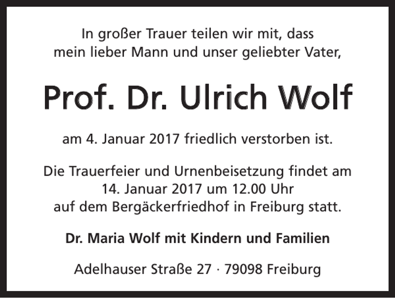 <p>In großer Trauer teilen wir mit, dass<br />mein lieber Mann und unser geliebter Vater,</p><p>Prof. Dr. Ulrich Wolf<br />am 4. Januar 2017 friedlich verstorben ist.<br />Die Trauerfeier und Urnenbeisetzung findet am<br />14. Januar 2017 um 12.00 Uhr<br />auf dem Bergäckerfriedhof in Freiburg statt.<br />Dr. Maria Wolf mit Kindern und Familien<br />Adelhauser Straße 27 · 79098 Freiburg</p>