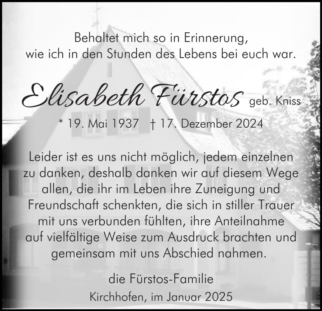 <p>Behaltet mich so in Erinnerung,<br />wie ich in den Stunden des Lebens bei euch war.</p><p>Elisabeth Fürstos</p><p>geb. Kniss</p><p>* 19. Mai 1937 † 17. Dezember 2024</p><p>Leider ist es uns nicht möglich, jedem einzelnen<br />zu danken, deshalb danken wir auf diesem Wege<br />allen, die ihr im Leben ihre Zuneigung und<br />Freundschaft schenkten, die sich in stiller Trauer<br />mit uns verbunden fühlten, ihre Anteilnahme<br />auf vielfältige Weise zum Ausdruck brachten und<br />gemeinsam mit uns Abschied nahmen.<br />die Fürstos-Familie<br />Kirchhofen, im Januar 2025</p>