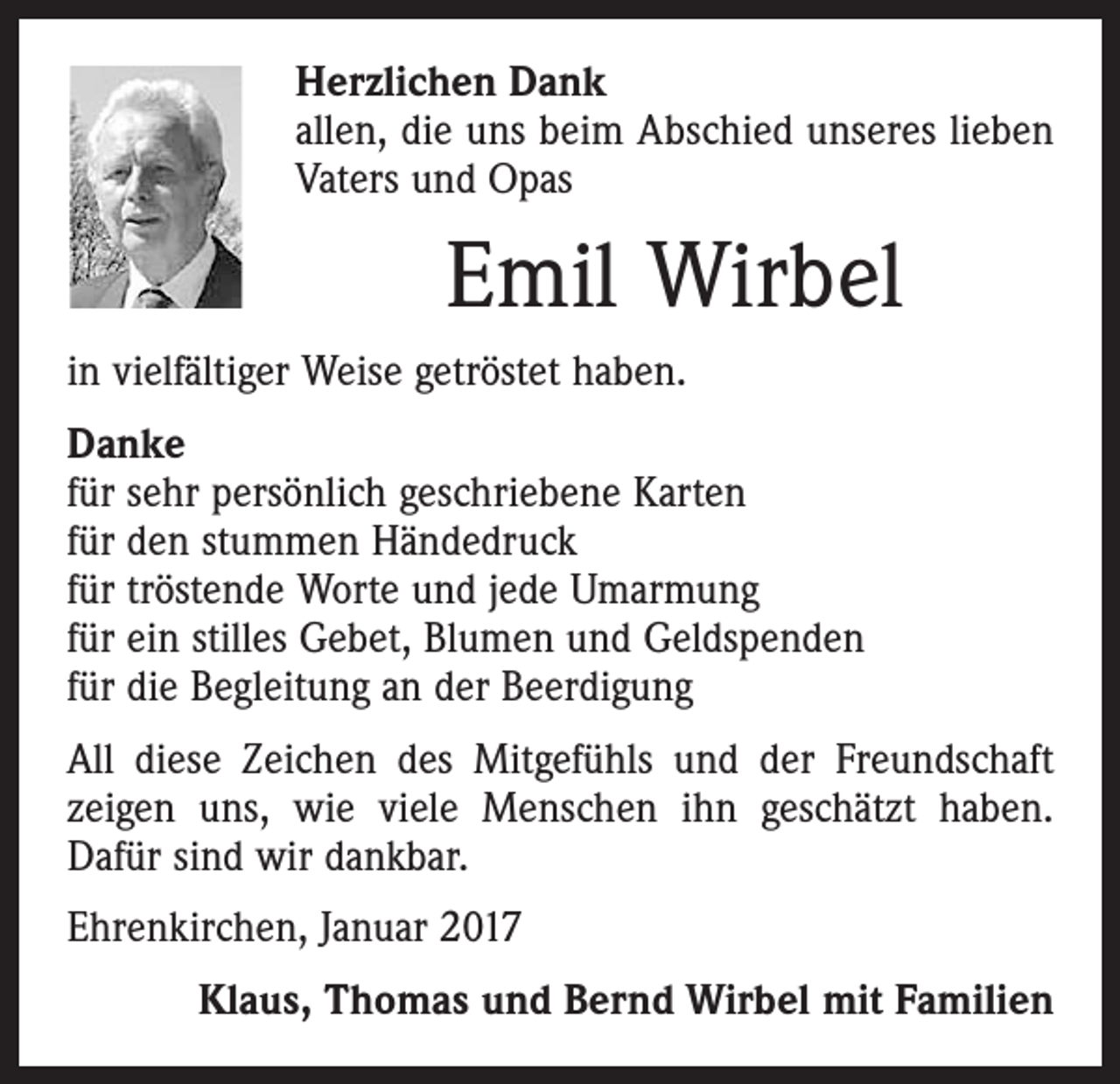 <p>Herzlichen Dank<br />allen, die uns beim Abschied unseres lieben<br />Vaters und Opas</p><p>Emil Wirbel<br />in vielfältiger Weise getröstet haben.<br />Danke<br />für sehr persönlich geschriebene Karten<br />für den stummen Händedruck<br />für tröstende Worte und jede Umarmung<br />für ein stilles Gebet, Blumen und Geldspenden<br />für die Begleitung an der Beerdigung<br />All diese Zeichen des Mitgefühls und der Freundschaft<br />zeigen uns, wie viele Menschen ihn geschätzt haben.<br />Dafür sind wir dankbar.<br />Ehrenkirchen, Januar 2017<br />Klaus, Thomas und Bernd Wirbel mit Familien</p>