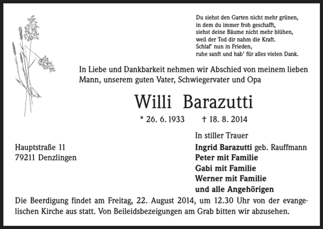 <p>Du siehst den Garten nicht mehr grünen,<br />in dem du immer froh geschafft,<br />siehst deine Bäume nicht mehr blühen,<br />weil der Tod dir nahm die Kraft.<br />Schlaf’ nun in Frieden,<br />ruhe sanft und hab’ für alles vielen Dank.</p><p>In Liebe und Dankbarkeit nehmen wir Abschied von meinem lieben<br />Mann, unserem guten Vater, Schwiegervater und Opa</p><p>Willi Barazutti<br />* 26. 6. 1933 † 18. 8. 2014</p><p>In stiller Trauer<br />Hauptstraße 11<br />Ingrid Barazutti geb. Rauffmann<br />79211 Denzlingen Peter mit Familie<br />Gabi mit Familie<br />Werner mit Familie<br />und alle Angehörigen<br />Die Beerdigung findet am Freitag, 22. August 2014, um 12.30 Uhr von der evange­<br />lischen Kirche aus statt. Von Beileidsbezeigungen am Grab bitten wir abzusehen.</p>