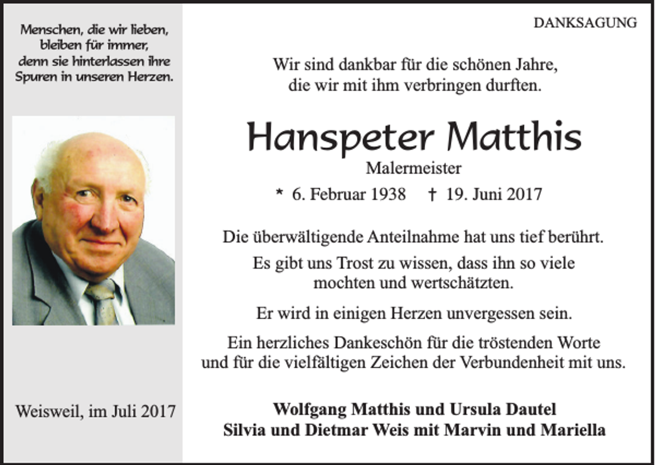 <p>MMenschen,<br />e n s c h e n , die<br />die wir<br />w ir llieben,<br />ie b e n ,<br />bbleiben<br />le ib e n ffür<br />ü r iimmer,<br />m m e r,<br />denn<br />d e n n ssie<br />ie hinterlassen<br />h in te r la s s e n i ihre<br />h re<br />Spuren<br />S p u re n i in<br />n uunseren<br />n s e re n Herzen.<br />H e rz e n .</p><p>DDANKSAGUNG<br />A N KS A G U N G</p><p>WWir<br />ir sind<br />si n d dankbar<br />d a n k b ar für<br />f ür die<br />di e schönen<br />s c h ö n e n Jahre,<br />J a hr e,<br />di e wir<br />wir mit<br />mit iihm<br />h m vverbringen<br />er bri n g e n ddurften.<br />urft e n.<br />die</p><p>HHanspeter<br />a n s p et e r Matthis<br />M att hi s<br />MMalermeister<br />al er m eist er</p><p>**</p><p>6.<br />6. Februar<br />F e br u ar 11</p><p>†<br />†</p><p>19.<br />1 9. Juni<br />J u ni</p><p>Die<br />Di<br />e üüberwältigende<br />b er w älti g e n d e AAnteilnahme<br />nt eil n a h m e hhat<br />at uuns<br />ns titief<br />ef bberührt.<br />er ü hrt.<br />Es gigibt<br />Es<br />bt uuns<br />ns Trost<br />T r ost zu<br />z u wissen,<br />wiss e n, dass<br />d ass iihn<br />h n so<br />s o viele<br />vi el e<br />mochten<br />m o c ht e n uund<br />n d wwertschätzten.<br />erts c h ät zt e n.<br />Er wird<br />Er<br />wir d i in<br />n eieinigen<br />ni g e n Herzen<br />H er z e n uunvergessen<br />n v er g ess e n ssein.<br />ei n.<br />Ein<br />Ei<br />n hherzliches<br />er zli c h es Dankeschön<br />D a n k es c h ö n ffür<br />ür didie<br />e trtröstenden<br />öst e n d e n Worte<br />W ort e<br />uund<br />n d ffür<br />ür di<br />e vi<br />elf älti g e n Zeichen<br />Z ei c h e n dder<br />er VVerbundenheit<br />er b u n d e n h eit mit<br />mit uns.<br />u ns.<br />die<br />vielfältigen<br />WWeisweil,<br />e isw e il, im<br />im J Juli<br />u li 2017<br />20 1 7</p><p>WWolfgang<br />olf g a n g Matthis<br />M att his und<br />u n d Ursula<br />U rs ul a Dautel<br />D a ut el<br />Silvia<br />Sil<br />vi a uund<br />n d Dietmar<br />Di et m a r Weis<br />W eis mit<br />mit Marvin<br />M a r vi n und<br />u n d Mariella<br />M a ri ell a</p>