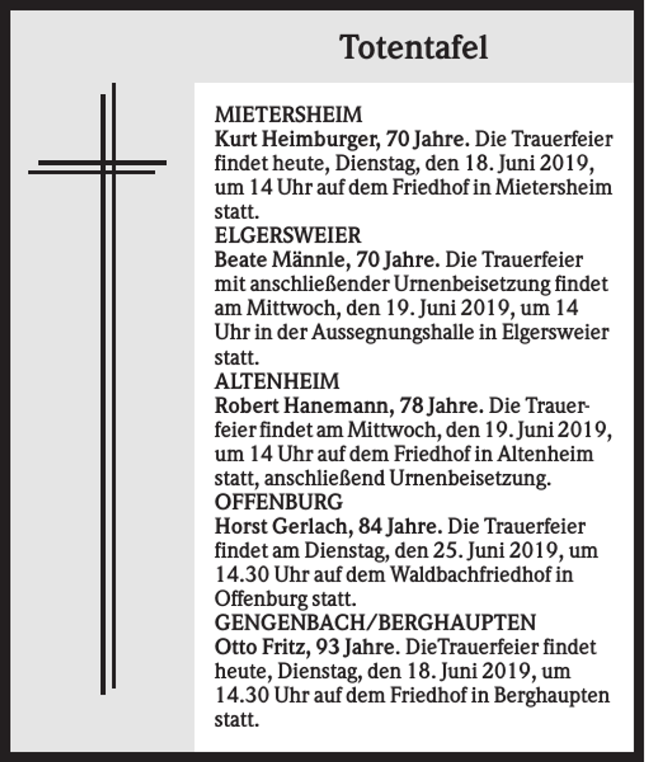 <p>Totentafel<br />MIETERSHEIM<br />Kurt Heimburger, 70 Jahre. Die Trauerfeier<br />findet heute, Dienstag, den 18. Juni 2019,<br />um 14 Uhr auf dem Friedhof in Mietersheim<br />statt.<br />ELGERSWEIER<br />Beate Männle, 70 Jahre. Die Trauerfeier<br />mit anschließender Urnenbeisetzung findet<br />am Mittwoch, den 19. Juni 2019, um 14<br />Uhr in der Aussegnungshalle in Elgersweier<br />statt.<br />ALTENHEIM<br />Robert Hanemann, 78 Jahre. Die Trauerfeier findet am Mittwoch, den 19. Juni 2019,<br />um 14 Uhr auf dem Friedhof in Altenheim<br />statt, anschließend Urnenbeisetzung.<br />OFFENBURG<br />Horst Gerlach, 84 Jahre. Die Trauerfeier<br />findet am Dienstag, den 25. Juni 2019, um<br />14.30 Uhr auf dem Waldbachfriedhof in<br />Offenburg statt.<br />GENGENBACH/BERGHAUPTEN<br />Otto Fritz, 93 Jahre. DieTrauerfeier findet<br />heute, Dienstag, den 18. Juni 2019, um<br />14.30 Uhr auf dem Friedhof in Berghaupten<br />statt.</p>